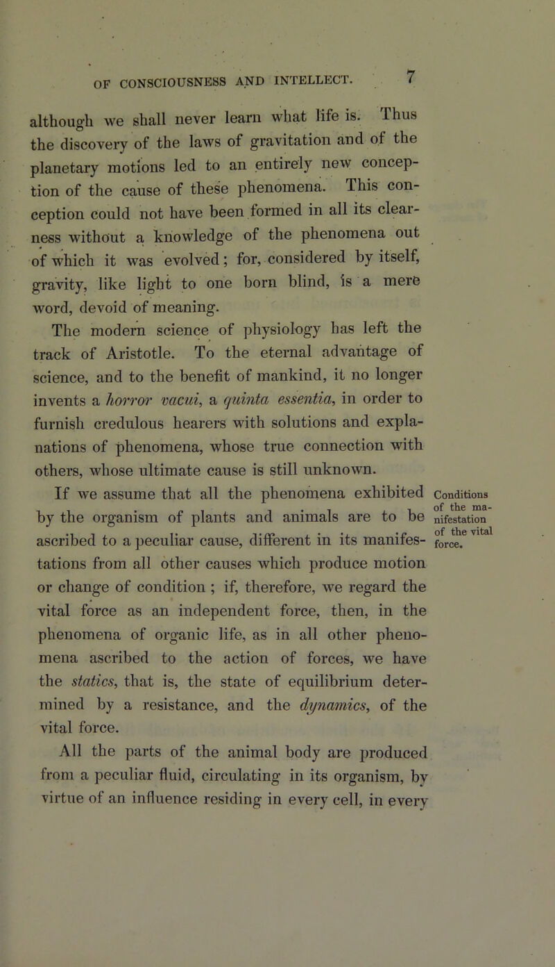 although we shall never learn what life is. Thus the discovery of the laws of gravitation and oi the planetary motions led to an entirely new concep- tion of the cause of these phenomena, lliis con- ception could not have been formed in all its clear- ness without a knowledge of the phenomena out of which it was evolved; for, considered by itself, gravity, like light to one born blind, is a mere word, devoid of meaning. The modern science of physiology has left the track of Aristotle. To the eternal advantage of science, and to the benefit of mankind, it no longer invents a horror vacui, a quinta essentia, in order to furnish credulous hearers with solutions and expla- nations of phenomena, whose true connection with others, whose ultimate cause is still unknown. If we assume that all the phenomena exhibited by the organism of plants and animals are to be ascribed to a peculiar cause, different in its manifes- tations from all other causes which produce motion or change of condition ; if, therefore, we regard the vital force as an independent force, then, in the phenomena of organic life, as in all other pheno- mena ascribed to the action of forces, we have the statics, that is, the state of equilibrium deter- mined by a resistance, and the dynamics, of the vital force. All the parts of the animal body are produced from a peculiar fluid, circulating in its organism, bv virtue of an influence residing in every cell, in every Conditions of the ma- nifestation of the vital force.