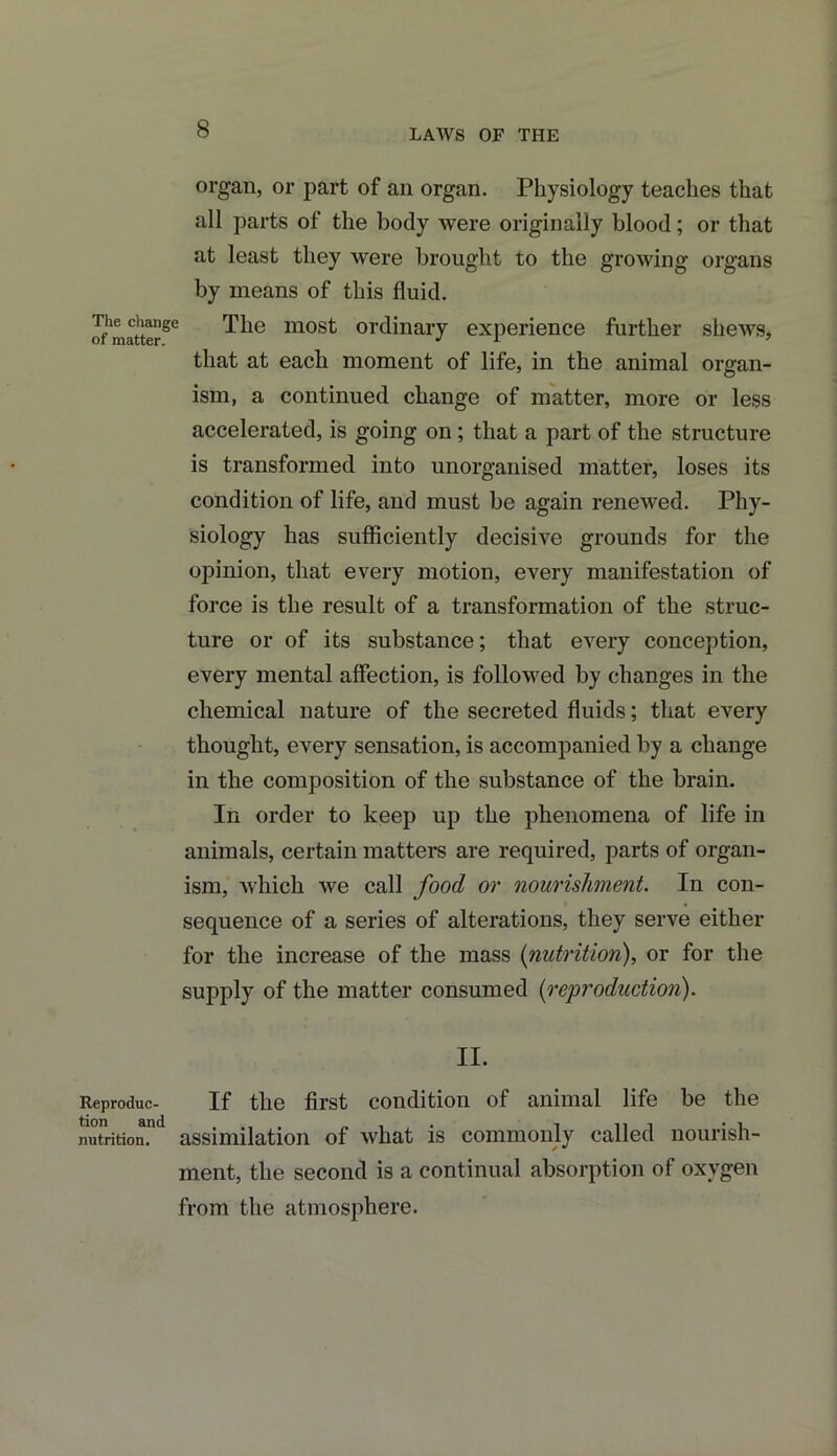 LAWS OF THE organ, or part of an organ. Physiology teaches that all parts of the body were originally blood; or that at least they were brought to the growing organs by means of this fluid. of matter2*3 ^ie most ordinary experience further shews, that at each moment of life, in the animal organ- ism, a continued change of matter, more or less accelerated, is going on; that a part of the structure is transformed into unorganised matter, loses its condition of life, and must be again renewed. Phy- siology has sufficiently decisive grounds for the opinion, that every motion, every manifestation of force is the result of a transformation of the struc- ture or of its substance; that every conception, every mental affection, is followed by changes in the chemical nature of the secreted fluids; that every thought, every sensation, is accompanied by a change in the composition of the substance of the brain. In order to keep up the phenomena of life in animals, certain matters are required, parts of organ- ism, which we call food or nourishment. In con- sequence of a series of alterations, they serve either for the increase of the mass (nutrition), or for the supply of the matter consumed (reproduction). II. Reproduc- If the first condition of animal life be the nutrition.11 assimilation of what is commonly called nourish- ment, the second is a continual absorption of oxygen from the atmosphere.