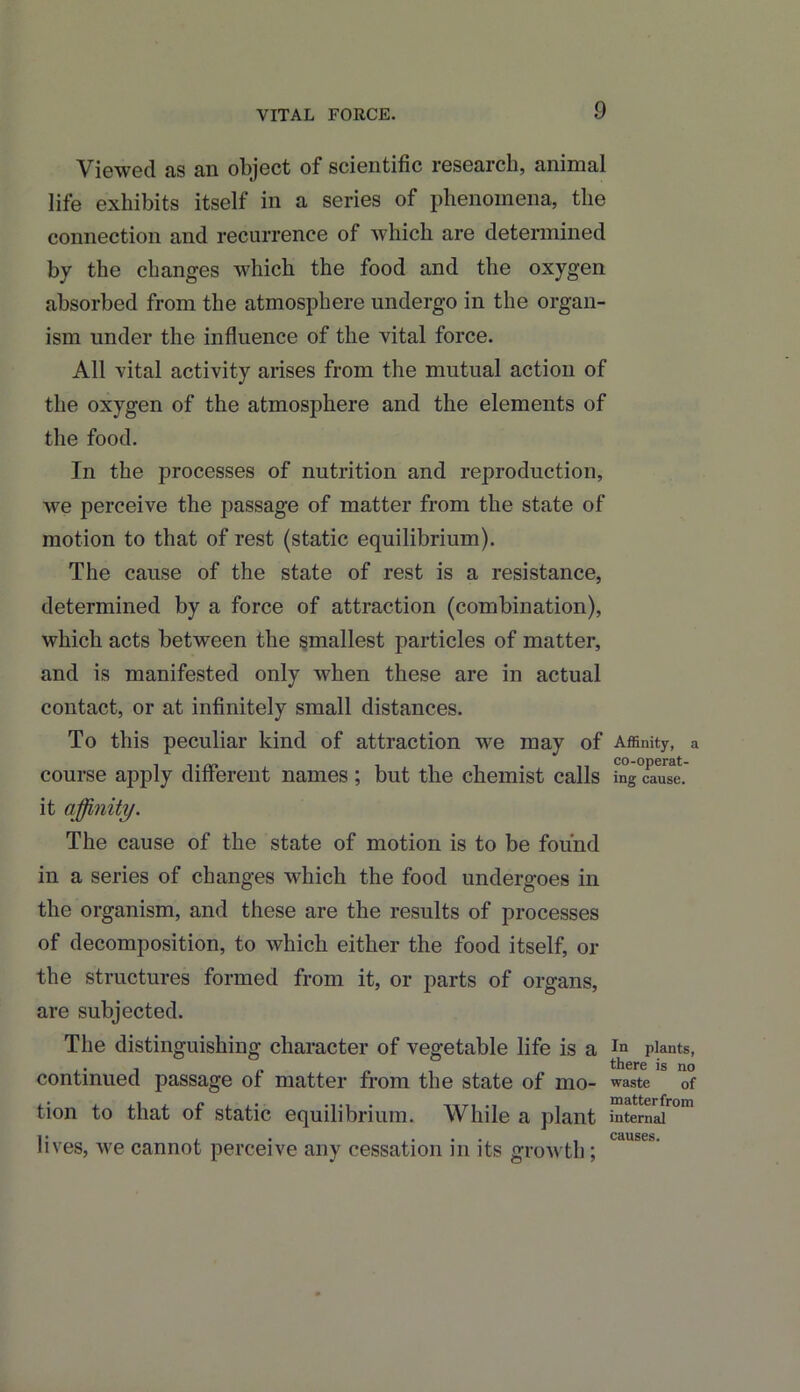 Viewed as an object of scientific research, animal life exhibits itself in a series of phenomena, the connection and recurrence of which are determined by the changes which the food and the oxygen absorbed from the atmosphere undergo in the organ- ism under the influence of the vital force. All vital activity arises from the mutual action of the oxygen of the atmosphere and the elements of the food. In the processes of nutrition and reproduction, we perceive the passage of matter from the state of motion to that of rest (static equilibrium). The cause of the state of rest is a resistance, determined by a force of attraction (combination), which acts between the smallest particles of matter, and is manifested only when these are in actual contact, or at infinitely small distances. To this peculiar kind of attraction we may of Affinity, a course apply different names ; but the chemist calls ing cause, it affinity. The cause of the state of motion is to be found in a series of changes which the food undergoes in the organism, and these are the results of processes of decomposition, to which either the food itself, or the structures formed from it, or parts of organs, are subjected. The distinguishing character of vegetable life is a In plants, ,. ■, „ there is no continued passage of matter from the state of mo- waste 0f tion to that of static equilibrium. While a plant internd™™ lives, we cannot perceive any cessation in its growth;