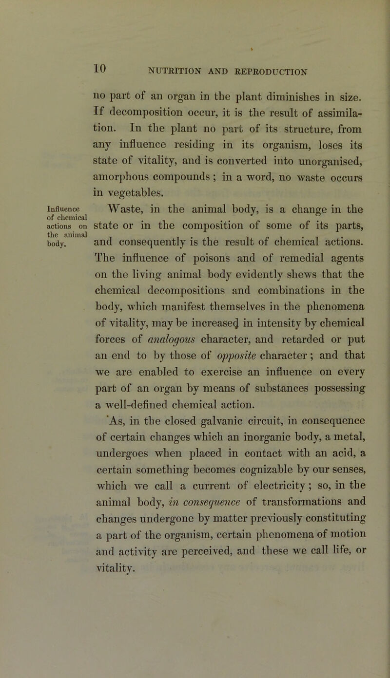 NUTRITION AND REPRODUCTION Influence of chemical actions on the animal body. no part of ail organ in the plant diminishes in size. If decomposition occur, it is the result of assimila- tion. In the plant no part of its structure, from any influence residing in its organism, loses its state of vitality, and is converted into unorganised, amorphous compounds ; in a word, no waste occurs in vegetables. Waste, in the animal body, is a change in the state or in the composition of some of its parts, and consequently is the result of chemical actions. The influence of poisons and of remedial agents on the living animal body evidently shews that the chemical decompositions and combinations in the body, which manifest themselves in the phenomena of vitality, may be increase^ in intensity by chemical forces of analogous character, and retarded or put an end to by those of opposite character; and that we are enabled to exercise an influence on every part of an organ by means of substances possessing a well-defined chemical action. As, in the closed galvanic circuit, in consequence of certain changes which an inorganic body, a metal, undergoes when placed in contact with an acid, a certain something becomes cognizable by our senses, which we call a current of electricity; so, in the animal body, in consequence of transformations and changes undergone by matter previously constituting a part of the organism, certain phenomena of motion and activity are perceived, and these we call life, or vitality.