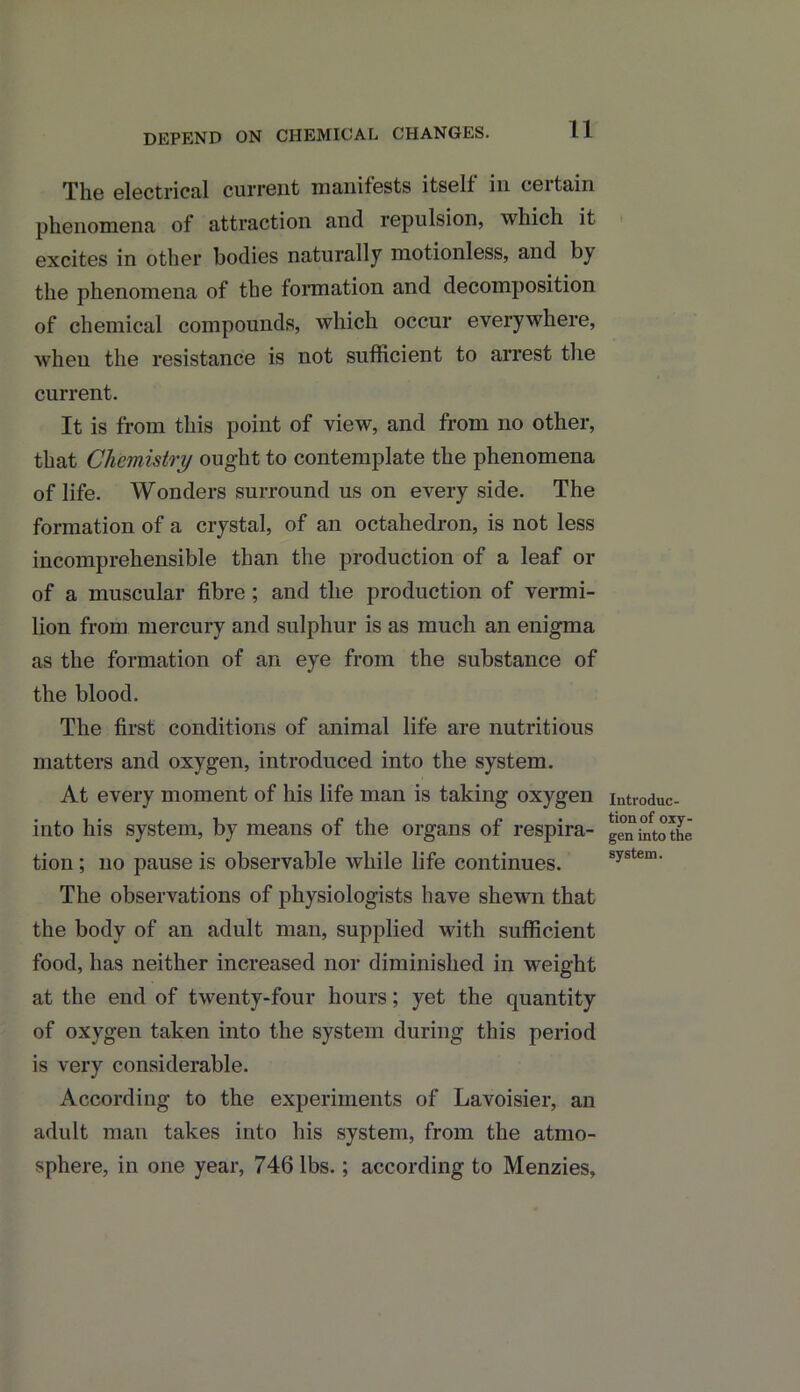 11 The electrical current manifests itself in certain phenomena of attraction and repulsion, which it excites in other bodies naturally motionless, and the phenomena of the formation and decomposition of chemical compounds, which occur everywhere, when the resistance is not sufficient to arrest the current. It is from this point of view, and from no other, that Chemistry ought to contemplate the phenomena of life. Wonders surround us on every side. The formation of a crystal, of an octahedron, is not less incomprehensible than the production of a leaf or of a muscular fibre ; and the production of vermi- lion from mercury and sulphur is as much an enigma as the formation of an eye from the substance of the blood. The first conditions of animal life are nutritious matters and oxygen, introduced into the system. At every moment of his life man is taking oxygen into his system, by means of the organs of respira- tion ; no pause is observable while life continues. The observations of physiologists have shewn that the body of an adult man, supplied with sufficient food, has neither increased nor diminished in weight at the end of twenty-four hours; yet the quantity of oxygen taken into the system during this period is very considerable. According to the experiments of Lavoisier, an adult man takes into his system, from the atmo- sphere, in one year, 746 lbs.; according to Menzies, Introduc- tion of oxy- gen into the system.