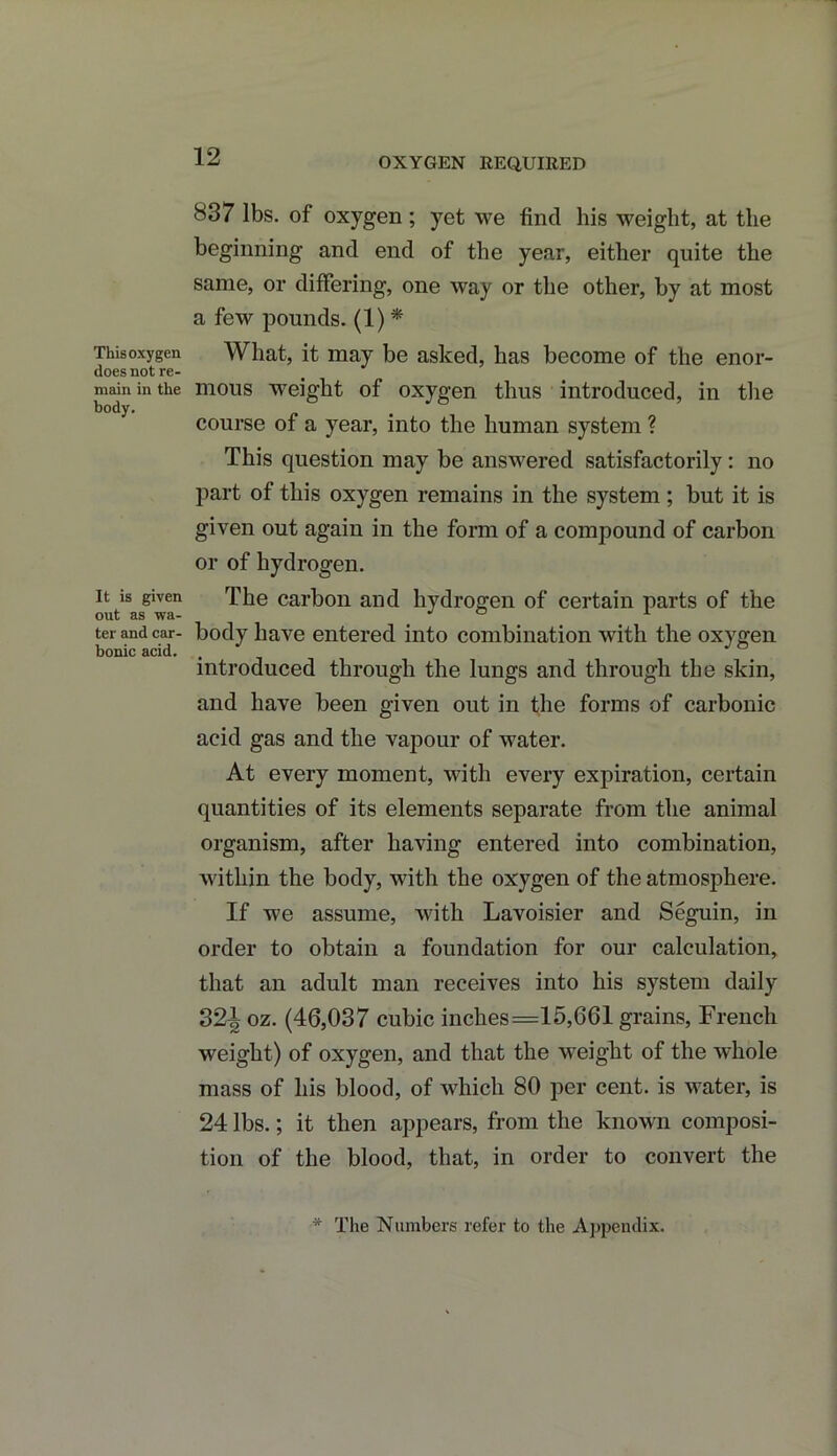 OXYGEN REQUIRED This oxygen does not re- main in the body. It is given out as wa- ter and car- bonic acid. 837 lbs. of oxygen ; yet we find his weight, at the beginning and end of the year, either quite the same, or differing, one way or the other, by at most a few pounds. (1) * What, it may be asked, has become of the enor- mous weight of oxygen thus introduced, in the course of a year, into the human system ? This question may be answered satisfactorily : no part of this oxygen remains in the system; but it is given out again in the form of a compound of carbon or of hydrogen. The carbon and hydrogen of certain parts of the body have entered into combination with the oxygen introduced through the lungs and through the skin, and have been given out in the forms of carbonic acid gas and the vapour of water. At every moment, with every expiration, certain quantities of its elements separate from the animal organism, after having entered into combination, within the body, with the oxygen of the atmosphere. If we assume, with Lavoisier and Seguin, in order to obtain a foundation for our calculation, that an adult man receives into his system daily 32^ oz. (46,037 cubic inches =15,661 grains, French weight) of oxygen, and that the weight of the whole mass of his blood, of which 80 per cent, is water, is 24 lbs.; it then appears, from the known composi- tion of the blood, that, in order to convert the * The Numbers refer to the Appendix.