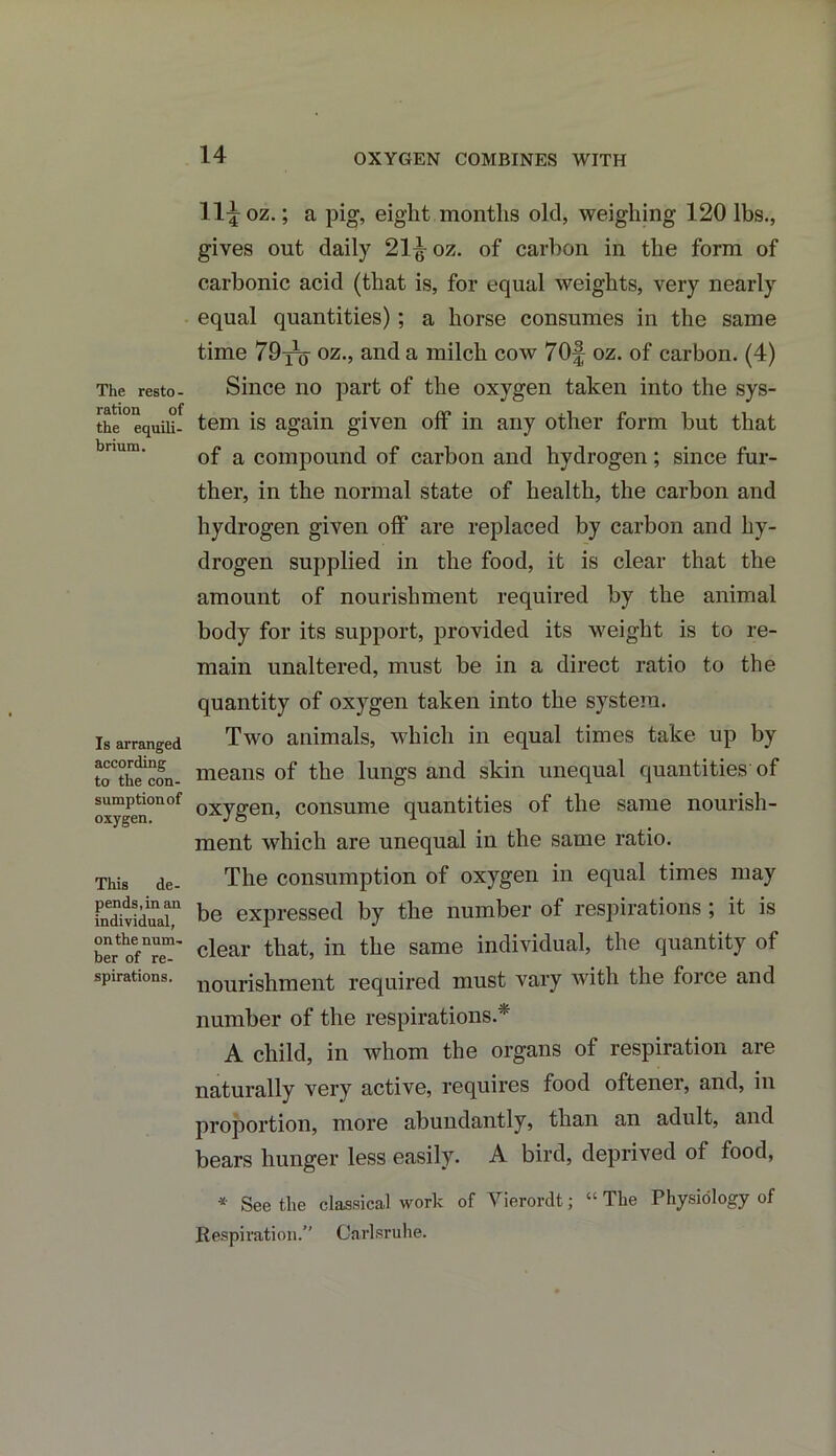 OXYGEN COMBINES WITH The resto - ration of the equili- brium. Is arranged according to the con- sumption of oxygen. This de- pends, in an individual, on the num- ber of re- spirations. Hi oz.; a pig, eight months old, weighing 120 lbs., gives out daily 21^-oz. of carbon in the form of carbonic acid (that is, for equal weights, very nearly equal quantities); a horse consumes in the same time 79y^ oz., and a milch cow 70| oz. of carbon. (4) Since no part of the oxygen taken into the sys- tem is again given off in any other form but that of a compound of carbon and hydrogen; since fur- ther, in the normal state of health, the carbon and hydrogen given off are replaced by carbon and hy- drogen supplied in the food, it is clear that the amount of nourishment required by the animal body for its support, provided its weight is to re- main unaltered, must be in a direct ratio to the quantity of oxygen taken into the system. Two animals, which in equal times take up by means of the lungs and skin unequal quantities of oxygen, consume quantities of the same nourish- ment which are unequal in the same ratio. The consumption of oxygen in equal times may be expressed by the number of respirations ; it is clear that, in the same individual, the quantity of nourishment required must vary with the force and number of the respirations.* A child, in whom the organs of respiration are naturally very active, requires food oftener, and, in proportion, more abundantly, than an adult, and bears hunger less easily. A bird, deprived of food, * Seethe classical work of Vierordt; “The Physiology of Respiration.” Carlsruhe.