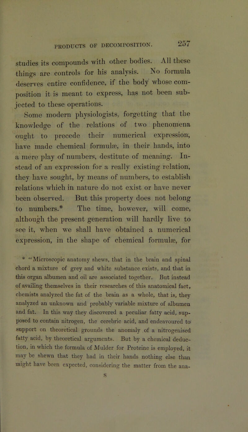 PRODUCTS OF DECOMPOSITION. studies its compounds with other bodies. All these things are controls for his analysis. No formula deserves entire confidence, if the body whose com- position it is meant to express, has not been sub- jected to these operations. Some modern physiologists, forgetting that the knowledge of the relations of tw’o phenomena ought to precede their numerical expression, have made chemical formula?, in their hands, into a mere play of numbers, destitute of meaning. In- stead of an expression for a really existing relation, they have sought, by means of numbers, to establish relations which in nature do not exist or have never been observed. But this property does not belong to numbers.* The time, however, will come, although the present generation will hardly live to see it, when wTe shall have obtained a numerical expression, in the shape of chemical formula?, for * Microscopic anatomy shews, that in the brain and spinal chord a mixture of grey and white substance exists, and that in this organ albumen and oil are associated together. But instead of availing themselves in their researches of this anatomical fact, chemists analyzed the fat of the brain as a whole, that is, they analyzed an unknown and probably variable mixture of albumen and fat. In this way they discovered a peculiar fatty acid, sup- posed to contain nitrogen, the cerebric acid, and endeavoured to support on theoretical grounds the anomaly of a nitrogenised fatty acid, by theoretical arguments. But by a chemical deduc- tion, in which the formula of Mulder for Proteine is employed, it may be shewn that they had in their hands nothing else than might have been expected, considering the matter from the ana- S