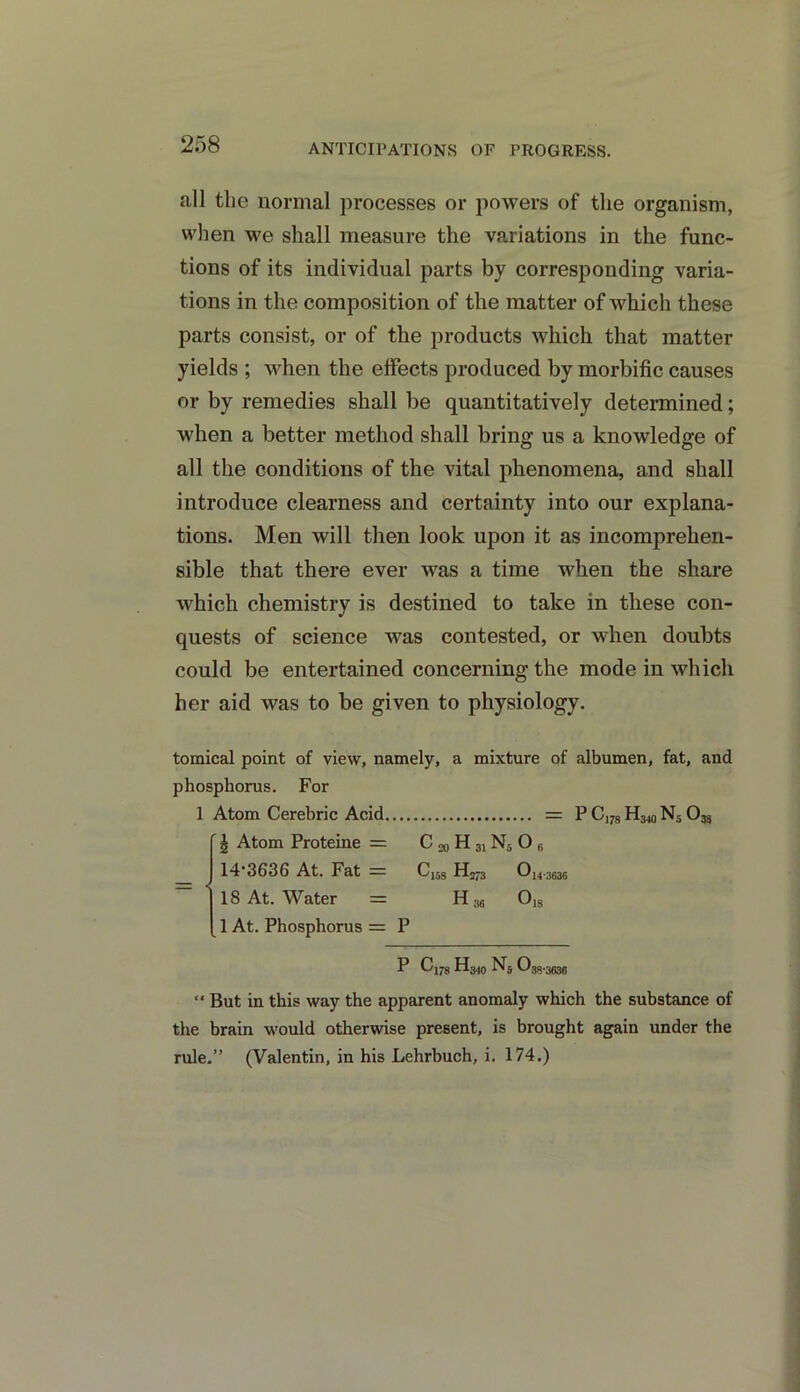 ANTICIPATIONS OF PROGRESS. all the normal processes or powers of the organism, when we shall measure the variations in the func- tions of its individual parts by corresponding varia- tions in the composition of the matter of which these parts consist, or of the products which that matter yields ; when the effects produced by morbific causes or by remedies shall be quantitatively determined; when a better method shall bring us a knowledge of all the conditions of the vital phenomena, and shall introduce clearness and certainty into our explana- tions. Men will then look upon it as incomprehen- sible that there ever was a time when the share which chemistry is destined to take in these con- quests of science was contested, or when doubts could be entertained concerning the mode in which her aid was to be given to physiology. tomical point of view, namely, a mixture of albumen, fat, and phosphorus. For 1 Atom Cerebric Acid = P C178 H340 N5 0M | Atom Proteine = C ^ H 31N5 O B 14'3636 At. Fat — Cu8 Om-3636 18 At. Water = H36 018 1 At. Phosphorus = P P Cl78 h3Wn5 38*3636 “ But in this way the apparent anomaly which the substance of the brain would otherwise present, is brought again under the rule.” (Valentin, in his Lehrbuch, i. 174.)