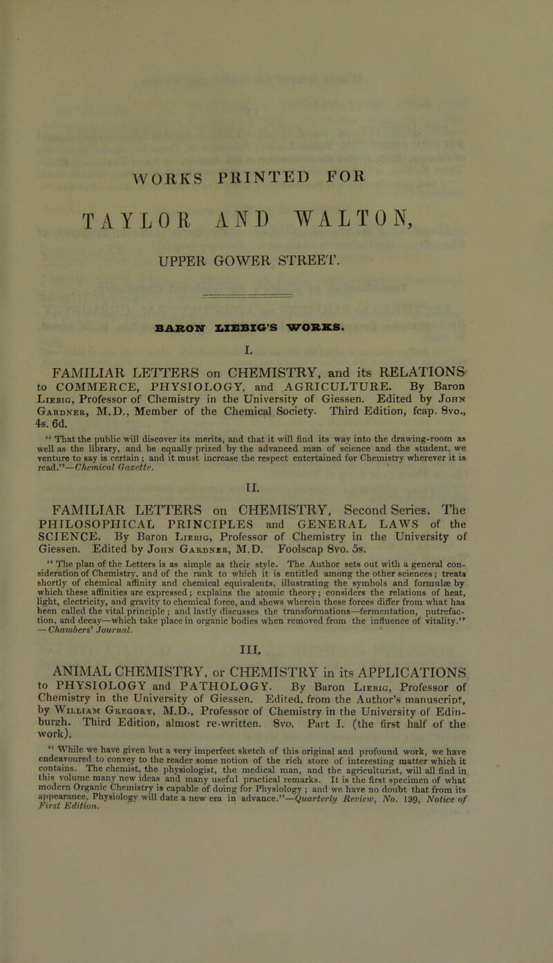 WORKS PRINTED FOR TAYLOR A NO WALTON, UPPER GOWER STREET. BARON LIEBIG'S WORKS. I. FAMILIAR LETTERS on CHEMISTRY, and its RELATIONS to COMMERCE, PHYSIOLOGY, and AGRICULTURE. By Baron Liebig, Professor of Chemistry in the University of Giessen. Edited by John Gardner, M.D., Member of the Chemical Society. Third Edition, fcap. 8vo., 4s. 6d. “ That the public will discover its merits, and that it wifi find its way into the drawing-room as well as the library, and be equally prized by the advanced man of science and the student, we venture to say is certain ; and it must increase the respect entertained for Chemistry wherever it is read.”—Chemical Gaxette. II. FAMILIAR LETTERS on CHEMISTRY, Second Series. The PHILOSOPHICAL PRINCIPLES and GENERAL LAWS of the SCIENCE. By Baron Liebig, Professor of Chemistry in the University of Giessen. Edited by John Gardner, M.D. Foolscap 8vo. 5s. “ The plan of the Letters is as simple as their style. The Author sets out with a general con- sideration of Chemistry, and of the rank to which it is entitled among the other sciences ; treats shortly of chemical affinity and chemical equivalents, illustrating the symbols and formulae by which these affinities are expressed; explains the atomic theory; considers the relations of heat, light, electricity, and gravity to chemical force, and shews wherein these forces differ from what has been called the vital principle ; and lastly discusses the transformations—fermentation, putrefac- tion, and decay—which take place in organic bodies when removed from the influence of vitality.” — Chambers’ Journal. III. ANIMAL CHEMISTRY, or CHEMISTRY in its APPLICATIONS to PHYSIOLOGY and PATHOLOGY. By Baron Liebig, Professor of Chemistry in the University of Giessen. Edited, from the Author’s manuscript, by William Gregory, M.D., Professor of Chemistry in the University of Edin- burgh. Third Edition, almost re-written. 8vo. Part I. (the first half of the work). ” While we have given but a very imperfect sketch of this original and profound work, we have endeavoured to convey to the reader some notion of the rich store of interesting matter which it contains. The chemist, the physiologist, the medical man, and the agriculturist, will all find in this volume many new ideas and many useful practical remarks. It is the first specimen of what modern Organic Chemistry is capable of doing for Physiology ; and we have no doubt that from its appearance, Physiology will date a new era in advance.”—Quarterly Review, No. 139, Notice of First Edition.