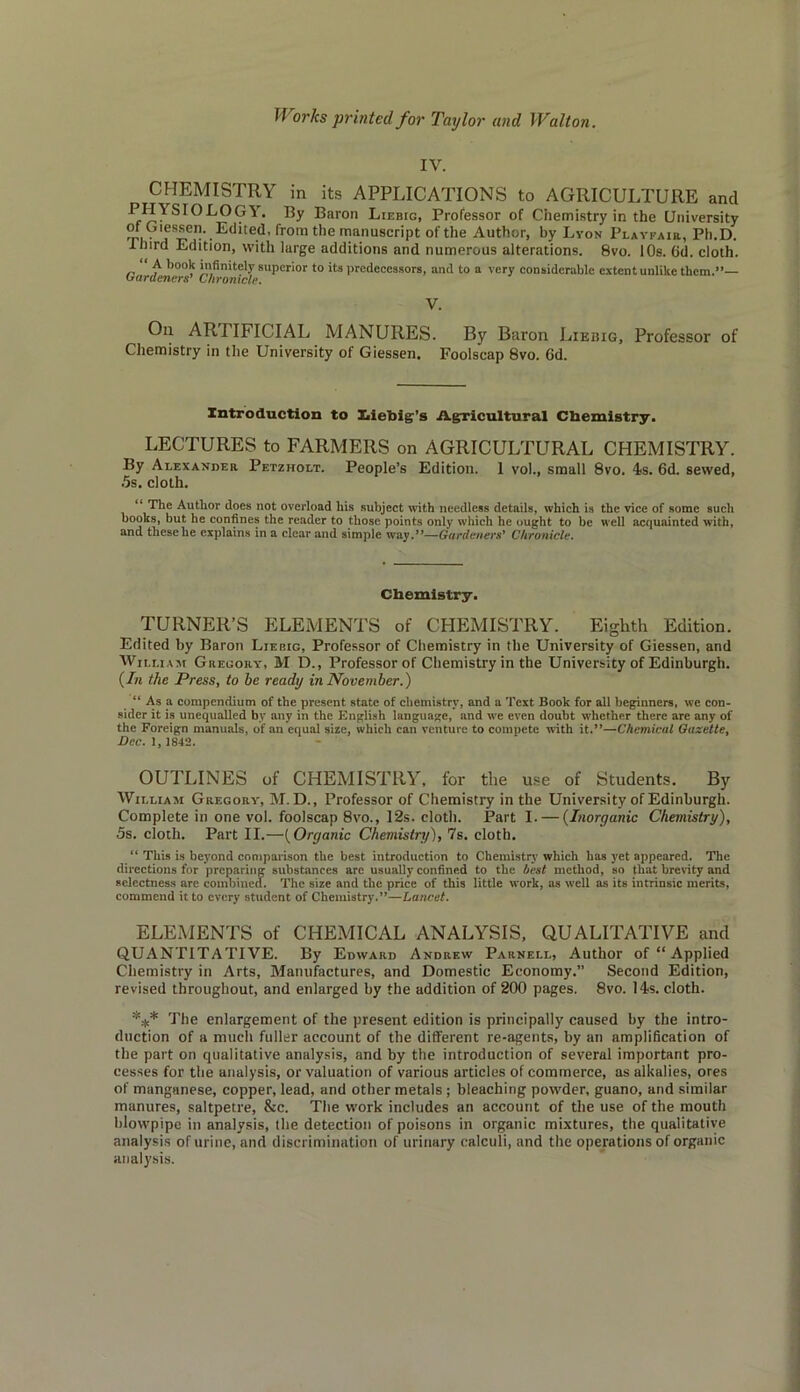 IV. CHEMISTRY in its APPLICATIONS to AGRICULTURE and LOGY. By Baron Liebig, Professor of Chemistry in the University mi • !fr-6”-.Edited, from the manuscript of the Author, by Lyon Playfair, Ph.D. third Edition, with large additions and numerous alterations. 8vo. 10s. 6d. cloth. A book infinitely superior to its predecessors, and to a very considerable extent unlike them.”— hardeners’ Chronicle. V. On ARTIFICIAL MANURES. By Baron Liebig, Professor of Chemistry in the University of Giessen. Foolscap 8vo. 6d. Introduction to Xiiebig’s Agricultural Chemistry. LECTURES to FARMERS on AGRICULTURAL CHEMISTRY. By Alexander Petzholt. People’s Edition. 1 vol., small 8vo. 4s. 6d. sewed, 5s. cloth. “ The Author does not overload his subject with needless details, which is the vice of some such books, but he confines the reader to those points only which he ought to be well acquainted with, and these he explains in a clear and simple way.”—Gardeners’ Chronicle. Chemistry. TURNER’S ELEMENTS of CHEMISTRY. Eighth Edition. Edited by Baron Liebig, Professor of Chemistry in the University of Giessen, and William Gregory, M D., Professor of Chemistry in the University of Edinburgh. (In the Press, to be ready in November.) “ As a compendium of the present state of chemistry, and a Text Book for all beginners, wc con- sider it is unequalled by any in the English language, and we even doubt whether there are any of the Foreign manuals, of an equal size, which can venture to compete with it.”—Chemical Gazette, Dec. 1, 1842. OUTLINES of CHEMISTRY, for the use of Students. By William Gregory, M. D., Professor of Chemistry in the University of Edinburgh. Complete in one vol. foolscap 8vo., 12s. cloth. Part I. — (Inorganic Chemistry), 5s. cloth. Part II.—(Organic Chemistry), 7s. cloth. “ This is beyond comparison the best introduction to Chemistry which has yet appeared. The directions for preparing suhstances are usually confined to the best method, so that brevity and selectness are combined. The size and the price of this little work, as well as its intrinsic merits, commend it to every student of Chemistry.”—Lancet. ELEMENTS of CHEMICAL ANALYSIS, QUALITATIVE and QUANTITATIVE. By Edward Andrew Parnell, Author of “ Applied Chemistry in Arts, Manufactures, and Domestic Economy.” Second Edition, revised throughout, and enlarged by the addition of 200 pages. 8vo. 14s. cloth. *** The enlargement of the present edition is principally caused by the intro- duction of a much fuller account of the different re-agents, by an amplification of the part on qualitative analysis, and by the introduction of several important pro- cesses for the analysis, or valuation of various articles of commerce, as alkalies, ores of manganese, copper, lead, and other metals ; bleaching powder, guano, and similar manures, saltpetre, &c. The work includes an account of the use of the mouth blowpipe in analysis, the detection of poisons in organic mixtures, the qualitative analysis of urine, and discrimination of urinary calculi, and the operations of organic analysis.