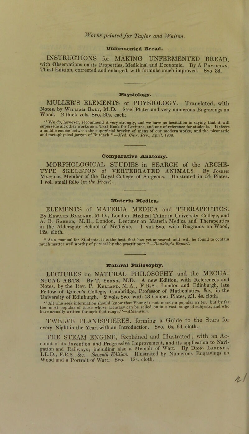 TTnfermented Bread. INSTRUCTIONS for MAKING UNFERMENTED BREAD. with Observations on its Properties, Medicinal and Economic. By A Physician. Third Edition, corrected and enlarged, with formula* much improved. 8vo. 3d. Physiology. MULLER’S ELEMENTS of PHYSIOLOGY. Translated, with Notes, by William Baly, M.D. Steel Plates and very numerous Engravings on Wood. 2 thick vols. 8vo. 20s. each; “ We do, however, recommend it very strongly, and we have no hesitation in saying that it will supersede all other works as a Text Book for Lectures, and one of reference for students. It steers a middle course between the superficial brevity of many of our modern works, and the pleonastic and metaphysical jargon of Burdach.”—Med. Chir. Rev., April, 1838. Comparative Anatomy. MORPHOLOGICAL STUDIES in SEARCH of the ARCHE- TYPE SKELETON of VERTEBRATED ANIMALS. By Joseph Maclise, Member of the Royal College of Surgeons. Illustrated in 54 Plates. 1 vol. small folio (in the Press). materia medica. ELEMENTS of MATERTA MEDICA and THERAPEUTICS. By Edward Ballard, M. D., London, Medical Tutor in University College, and A. B. Garrod, M. D., London, Lecturer on Materia Medica and Therapeutics in the Aldersgate School of Medicine. 1 vol. 8vo. with Diagrams on Wood, 12s. cloth. “ As a manual for Students, it is the best that has yet appeared, and will be found to contain much matter well worthy of perusal by the practitioner.”—Ranking’s Report. Natural Philosophy. LECTURES on NATURAL PHILOSOPHY and the MECHA- NICAL ARTS. By T. Young, M.D. A new Edition, with References and Notes, by the Rev. P. Kelland, M. A., F.R.S., London and Edinburgh, late Fellow of Queen’s College, Cambridge, Professor of Mathematics, &c.. in the University of Edinburgh. 2 vols. 8vo. with 43 Copper Plates, f 1. 4s. cloth. “ All who seek information should know that Young is not merely a popular writer, but by far the most popular of those whose accuracy can be relied on in a vast range of subjects, and who have actually written through that range.”—Athenamm. TWELVE PLANISPHERES, forming a Guide to the Stars for every Night in the Year, with an Introduction. 8vo. 6s. 6d. cloth. THE STEAM ENGINE, Explained and Illustrated; with an Ac- count of its Invention and Progressive Improvement, and its application to Navi- gation and Railways; including also a Memoir of Watt. By Dion. Lardner, LL.D., F.R.S., &c. Seventh Edition. Illustrated by Numerous Engravings on Wood and a Portrait of Watt. 8vo, 12s. cloth.