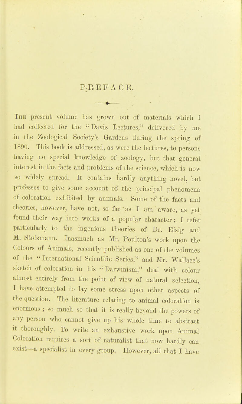 P-EEF ACE. The present volume has grown out of materials which I had collected for the ''Davis Lectures, delivered by me in the Zoological Society's Gardens during the spring of 1890. This book is addressed, as were the lectures, to persons having no special knowledge of zoology, but that general interest in the facts and problems of the science, Avhich is now so widely spread. It contains hardly anything novel, but professes to give some account of the principal phenomena of coloration exhibited by animals. Some of the facts and theories, however, have not, so far as I am aware, as yet fouud their way into works of a popular character ; I refer particularly to the ingenious theories of Dr. Eisig and M. Stolzmaun. Inasmuch as Mr. Poulton's work upon the Colours of Animals, recently published as one of the volumes of the  Internatiouar Scientific Series, and Mr. Wallace's sketch of coloration in his  Darwinism, deal with colour almost entirely from the point of view of natural selection, I have attempted to lay some stress upon other aspects of the question. The literature relating to animal coloration is enormous ; so much so that it is really beyond the powers of any person who cannot give up liis whole time to abstract it thoroughly. To write an exhaustive work upon Animal Coloration recpires a sort of naturalist that now hardly can