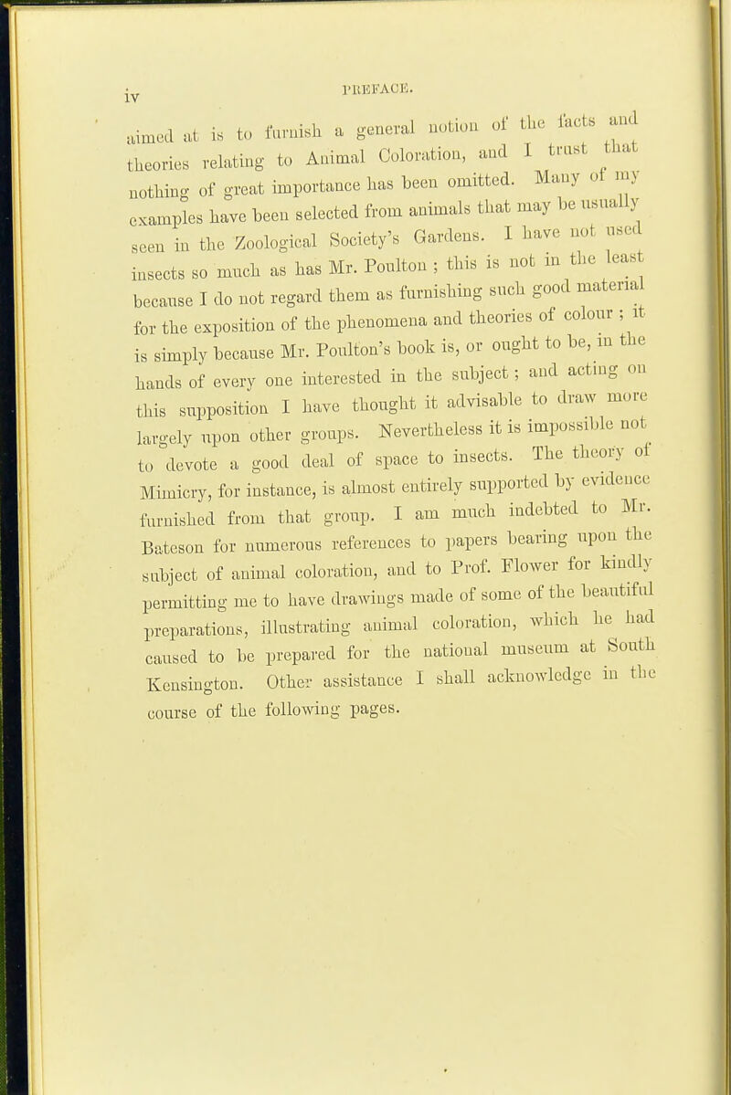 I'llEFACK. aimed at is t<, faruish a general notion oi: the lac s and theories relating to Animal Coloration, and 1 trnst that nothing of great importance lias been omitted. Many oi n.y examples have been selected from animals that may be usnally seen in the Zoological Society's Gardens. I have not used insects so much as has Mr. Poulton ; this is not in the leas because I do not regard them as furnishing such good material for the exposition of the phenomena and theories of colour ; it is simply because Mr. Poulton's booh is, or ought to be, m the hands of every one interested in the subject; and actmg on this supposition I have thought it advisable to draw more largely upon other groups. Nevertheless it is impossible not to devote a good deal of space to insects. The theory ot Mimicry, for instance, is almost entirely supported by evidence furnished from that group. I am much indebted to Mr. Bateson for numerous references to papers bearing upon the subject of animal coloration, and to Prof. Flower for kindly permitting me to have drawings made of some of the beautiful preparations, illustrating animal coloration, which he had caused to be prepared for the national museum at South Kensington. Other assistance I shall acknowledge in the course of the following pages.