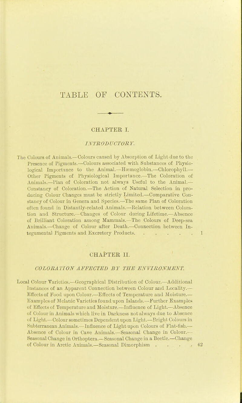 TABLE OF CONTENTS. CHAPTER I. INTRODUCTORY. The Colours of Animals.— Colours caused by Absorption of Light due to tlie Presence of Pigments.—Colours associated with Substances of Physio- logical Importance to the Animal.—Hasmoglobin.—Chlorophjdl.— Other Pigments of Physiological Importance.—The Coloration of Animals.—I'lan of Coloration not always Useful to the Animal.— Constancy of Coloration.—The Action of Katural Selection in pro- ducing Colour Changes must be strictly Limited.—Comparative Con- stancy of Colour in Genera and Species.—The same Plan of Coloration often found in Distantly-related Animals.—Relation between Colora- tion and Structvire.—Changes of Colour during Lifetime.—Absence of Brilliant Coloration among Mammals.—The Colours of Deep-sea Animals.—Change of Colour after Death.—Connection between In- tegumental Pigments and Excretory Products 1 CHAPTER n. COLORATION AFFECTED BY THE ENVIRONMENT. Local Colour Varieties.—Geographical Distribution of Colour.—Additional Instances of an Apparent Connection between Colour and Localitj'.— Effects of Food upon Colour.—Effects of Temperature and Moisture.— Examples of Melanic Varieties found upon Islands.—Further Examples of Kifeets o£ Temperature and Moisture.—Influence of Light.—Absence of Colour in Animals which live in Darkness not always due to Absence of Liglit.—Colour sometimes Dependent upon Liglit.—Bright Colours in Subterranean Animals.—Influence of Light upon Colours of Flat-tisb.— Absence oE Coh)ur in Cave Animals.— Seasonal Change in Colour.— Seasonal Change in Orthoptera.—Seasonal Change in a Beetle.—Change of Colour in Arctic Animals.—Seasonal Dimorphism . . . .42