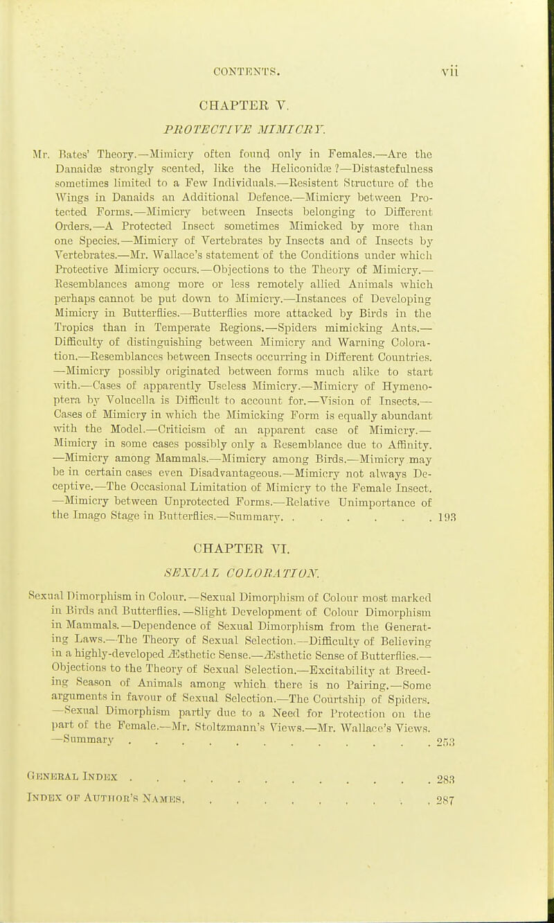 CONTRNTS. VU CHAPTER V. PROTECTIVE MIMICRY. Mr. Bates' Theory.—Mimicry often found only in Females.—Are the Danaidas strongly .scented, like the Heliconidiij ?—Distaatcfulness sometimes limitetl to a Few Individuals.—Resistent iStmcturc of the Wings in Danaids an Additional Defence.—Mimicry between Pro- tected Forms.—Mimicry between Insects belonging to DifEerent Orders.—A Protected Insect sometimes Mimicked by more than one Species.—Mimicry of Vertebrates by Insects and of Insects by Vertebrates.—Mr. Wallace's statement of the Conditions under which Protective Mimicry occurs.—Objections to the Theory of Mimicry.— Eesemblances among more or less remotely allied Animals which perhaps cannot be put down to Mimiciy.—Instances of Developing Mimicry in Butterflies.—Butterflies more attacked by Birds in the Tropics than in Temperate Kegions.—Spiders mimicking Ants.— Difficulty of distinguishing between Mimicry and Warning Colora- tion.—Resemblances between Insects occurring in Different Countries. —Mimicry possibly originated between forms much alike to start ■with.—Cases of apparently Useless Mimicry.—Mimicry of Hymeno- ptera by Volucclla is Difficult to account for.—Vision of Insects.— Cases of Mimicry in which the Mimicking Form is equally abundant with the Model.—Criticism of an apparent case of Mimicry.— Mimicry in some cases possibly only a Resemblance due to Affinity. —Mimicry among Mammals.—Mimicry among Birds.—Mimicry may be in certain cases even Disadvantageous.—Mimicry not always De- ceptive.—The Occasional Limitation of Mimicry to the Female Insect. —Mimicry between Unprotected Forms.—Relative Unimportance of the Imago Stage in Butterflies.—Summary 193 CHAPTER VI. 8EXUA L COL ORA TIUN. Sexual Dimorphism in Colour.—Sexual Dimorphism of Colour most marked in Birds and Biatterflies.—Slight Development of Colour Dimorphism in Mammals. —Dependence of Sexual Dimorphism from the Generat- ing Laws.—The Theory of Sexual Selection.—Difficulty of Believing in a highly-developed iEsthetic Sense.—il^sthetic Sense of Butterflies.— Objections to the Theory of Sexual Selection.—Excitability at Breed- ing Season of Animals among which there is no Pairing.—Some arguments in favour of Sexual Selection.-The Courtship of Spiders. —Sexual Dimorphism partly due to a Need for Protection on the part of the Female.-Mr. Stoltzmann's Views.—Mr. Wallace's Views. —Summary 2,'i3 GlJNKBAL INDJJX 28.S Indbx of Author's Namks , 2S7