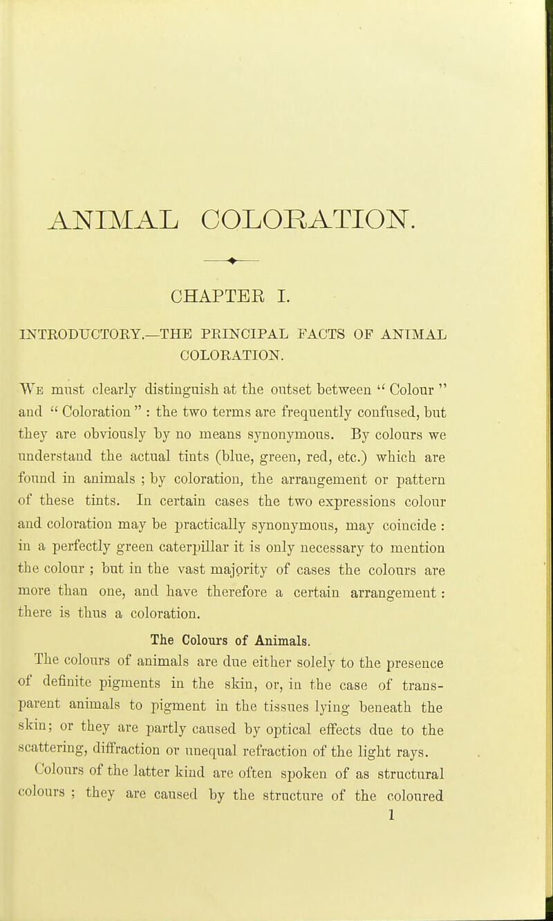 —♦— CHAPTER I. INTRODUCTORY.—THE PRINCIPAL FACTS OF ANIMAL COLORATION. We must clearly distinguish at the outset between  Colour  and  Coloration  : the two terms are frequently confused, but they are obviously by no means synonymous. By colours we understand the actual tints (blue, green, red, etc.) which are found in animals ; by coloration, the arrangement or pattern of these tints. In certain cases the two expressions colour and coloration may be practically synonymous, may coincide : in a perfectly green caterjjillar it is only necessary to mention the colour ; but in the vast majority of cases the colours are more than one, and have therefore a certain arrangement: there is thus a coloration. The Colours of Animals. The colours of animals are due either solely to the presence of definite pigments in the skin, or, in the case of trans- parent animals to pigment in the tissues lying beneath the slnn; or they are i)artly caused by optical effects due to the scattering, diffraction or unequal refraction of the light rays. Colours of the latter kind are often spoken of as structural colours ; they are caused by the structure of the coloured