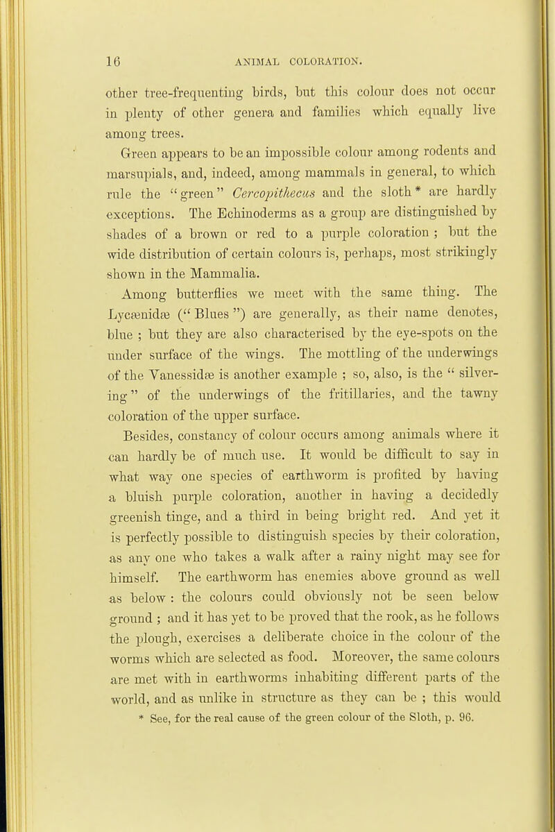other tree-freqnentiug birds, but this colour does not occur in plenty of other genera and families which etiually live amono; trees. Green appears to be an impossible colour among rodents and marsupials, and, indeed, among mammals in general, to which rule the green Cercointhecus and the sloth* are hardly exceptions. The Echinoderms as a group are distinguished by shades of a brown or red to a purple coloration ; but the wide distribution of certain colours is, perhaps, most strikingly shown in the Mammalia. Among butterflies we meet with the same thing. The Lycasnidaj ( Blues ) are generally, as their name denotes, blue ; but they are also characterised by the eye-spots on the under surface of tbe wings. The mottling of the undermngs of the Vanessid^ is another example ; so, also, is the  silver- ing  of the underwings of the fritillaries, and tlie tawny coloration of the upper surface. Besides, constancy of colour occurs among animals where it can hardly be of mucb use. It would be difficult to say in wbat way one species of earthworm is profited by having a bluish purple coloration, another in having a decidedly greenish tinge, and a third in being bright red. And yet it is perfectly possible to distinguish species by their coloration, as any one who takes a walk after a rainy night may see for himself. The earthworm has enemies above ground as well as below : the colours could obviously not be seen below ground ; and it has yet to be proved that the rook, as he follows the plough, exercises a deliberate choice in the colour of the worms which are selected as food. Moreover, the same colours are met with in earthworms inhabiting different parts of the world, and as unlike in structure as they can be ; this would * See, for the real cause of the green colour of the Sloth, p. 96.