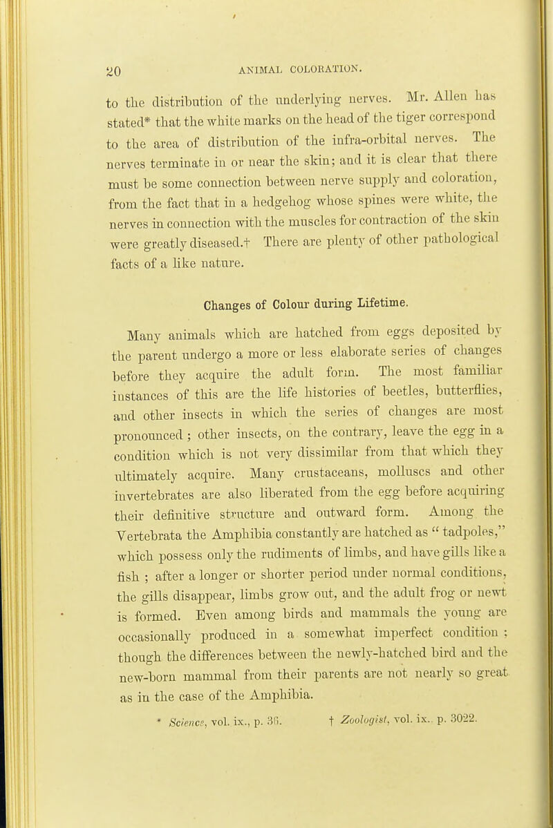 to tlie distribution of the uaderlying nerves. Mr. Allen Las stated* that the white marks on the head of the tiger correspond to the area of distribution of the infra-orbital nerves. The nerves terminate in or near the skin; and it is clear that there must be some connection between nerve supply and coloration, from the fact that in a hedgehog whose spines were white, the nerves in connection with the muscles for contraction of the skin were greatly diseased.t There are plenty of other pathological facts of a like nature. Changes of Colour during Lifetime. Many animals which are hatched from eggs deposited by the parent undergo a more or less elaborate series of changes before they acquire the adult form. The most familiar instances of this are the life histories of beetles, butterflies, and other insects in which the series of changes are most pronounced ; other insects, on the contrary, leave the egg in a condition which is not very dissimilar from that which they ultimately acquire. Many crustaceans, molluscs and other invertebrates are also liberated from the egg before acquiring their definitive structure and outward form. Among the Vertebrata the Amphibia constantly are hatched as  tadpoles, which possess only the rudiments of limbs, and have gills like a fish ; after a longer or shorter period under normal conditions, the gills disappear, limbs grow out, and the adult frog or nevrt is formed. Even among birds and mammals the young are occasionally produced in a somewhat imperfect condition ; though the differences between the newly-hatched bird and the new-born mammal from their parents are not nearly so great as in the case of the Amphibia. ' Science, vol. ix., p. 3r.. f Zoologist, vol. i.x.. p. 3022.
