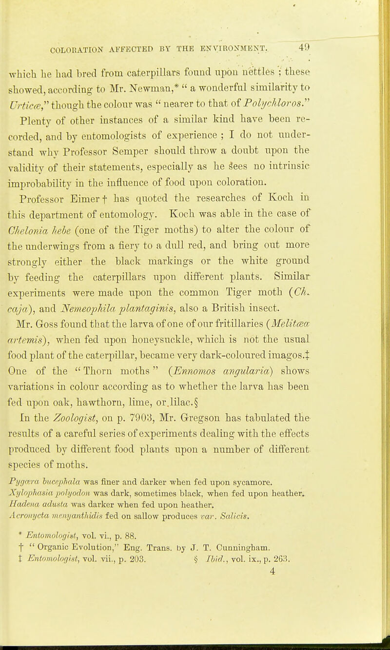 40 which he had bred from caterpillars fonud upon nettles ;' these showed, according to Mr. Newman,*  a wonderful similarity to Urtic(e though the colour was  nearer to that oi Pohjchlorosr Plenty of other instances of a similar kind have been re- corded, and by entomologists of experience ; I do not under- stand why Professor Semper should throw a doubt upon the validity of their statements, especially as he 3ees no intrinsic improbability in the influence of food upon coloration. Professor Bimerf has quoted the researches of Koch in this department of entomology. Koch was able in the case of Chelojiia hehe (one of the Tiger moths) to alter the colour of the underwings from a fiery to a dull red, and bring out more strongly either the black markings or the white ground by feeding the caterpillars upon different plants. Similar experiments were made upon the common Tiger moth {Ch. caja), and Nemeophila plantaginis, also a British insect. Mr. Goss found that the larva of one of our fritillaries {Melitcea artemis), when fed upon honeysuckle, which, is not the usual food plant of the caterpillar, became very dark-coloured imagos.J One of the  Thorn moths (Ennomos aiigularia) shows variations in colour according as to whether the larva has been fed upon oak, hawthorn, lime, or.lilac.§ In the Zoologist, on p. 7903, Mr. Gregson has tabulated the results of a careful series of experiments dealing with the effects produced by different food plants upon a number of different species of moths. Pycjm-a hucepluda was finer and darker when fed upon sycamore. Xylopliasiu jwlyodou was dark, sometimes black, when fed upon heather. Hadena adusta was darker when fed upon heather. Acronycta mmyanthidh fed on sallow produces var. Salicis. * Entomologini, vol. vi., p. 88. t  Organic Evolution, Eng. Trans, by J. T. Cunningham. t Entomologist, vol. vii., p. 203. § Ibid., vol. ix., p. 263. 4