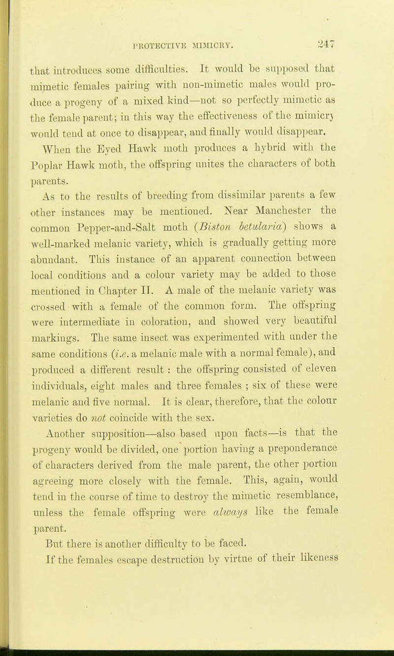 that introduces some difficulties. It would be suijposed that mimetic females pairing with non-mimetic males would pro- duce a progeny of a mixed kind—not so perfectly mimetic as the female parent; in this way the effectiveness of the mimicrj would tend at once to disappear, and finally would disappear. When the Eyed Hawk moth produces a hybrid with the Poplar Hawk moth, the offspring unites the characters of both parents. As to the results of breeding from dissimilar parents a few other instances may be mentioned. Near Manchester the common Pepper-aud-Salt moth (Biston betularia) shows a well-marked melanic variety, which is gradually getting more abundant. This instance of an apparent connection between local conditions and a colour variety may be added to those mentioned in Chapter II. A male of the melanic variety was crossed with a female of the common form. The offspring were intermediate in coloration, and showed very beautiful markings. The same insect was experimented with under the same conditions {i.e. a melanic male with a normal female), and produced a different result : the offspring consisted of eleven individuals, eight males and three females ; six of these were melanic and five normal. It is clear, therefore, that tbe colour varieties do not coincide with the sex. Another supposition—also based upon facts—is that the progeny would be divided, one portion having a preponderance of characters derived from the male parent, the other portion agreeing more closely with the female. This, again, would tend in the course of tmie to destroy the mimetic resemblance, unless the female offspring were always like the female parent. But there is another difficulty to be faced. If the females escape destruction by virtue of their likeness