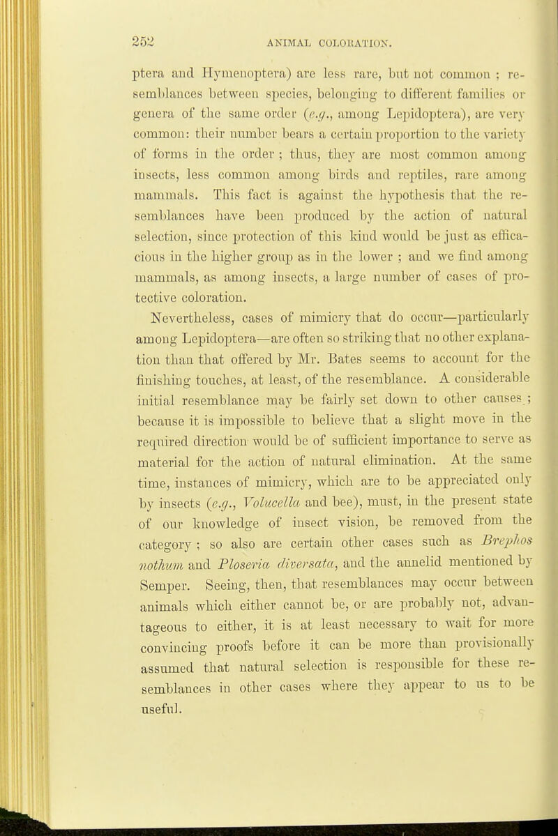 pteva and Hymeuoptera) are less rare, but not cominon ; re- semblances between species, belonging to dii^erent families or genera of the same ordei- {e.g.i among Lepidoptera), are very common: their number bears a certain proportion to the variety of forms in the order ; thus, they are most common among insects, less common among birds and reptiles, rare among mammals. This fact is against the hypothesis that the re- semblances have been produced by the action of natural selection, since protection of this kind would be just as effica- cious in the higher group as in the lower ; and we find among mammals, as among insects, a large number of cases of pro- tective coloration. Nevertheless, cases of mimicry that do occur—particularly among Lepidoptera—are often so striking that no other explana- tion than that offered by Mr. Bates seems to account for the finishing touches, at least, of the resemblance. A considerable initial resemblance may be fairly set down to other causes ; because it is impossible to believe that a slight move in the rec|uired direction would be of sufficient importance to serve as material for the action of natural elimination. At the same time, instances of mimicry, which are to be appreciated only by insects (e.y., Volucella and bee), must, in the present state of our knowledge of insect vision, be removed from the category ; so also are certain other cases such as Breplios nothum and Ploseria diversatci, and the annelid mentioned by Semper. Seeing, then, that resemblances may occur between animals which either cannot be, or are probably not, advan- tageous to either, it is at least necessary to wait for more convincing proofs before it can be more than provisionally assumed that natural selection is responsible for these re- semblances in other cases where they appear to us to be useful. ;