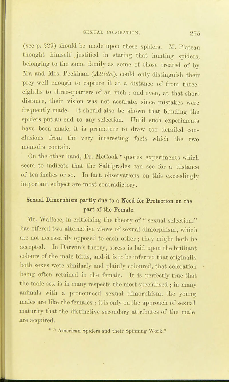 (see p. 229) should be made upon these spiders. M. Plateau thought himself .justified in stating that hunting spiders, belonging to the same family as some of those treated of by Mr. and Mrs. Peokham (Attidce), could only distinguish their prey well enough to capture it at a distance of from three- eighths to three-quarters of an inch ; and even, at that short distance, their vision was not accurate, since mistakes were frequently made. It should also be shown that blinding the spiders put an end to any selection. Until such experiments have been made, it is premature to draw too detailed con- clusions from the very interesting facts which the two memoirs contain. On the other hand, Dr. McGook * quotes experiments which seem to indicate that the Saltigrades can see for a distance of ten inches or so. In fact, observations on this exceedingly important subject are most contradictory. Sexual Dimorphism partly due to a Ifeed for Protection on the part of the Female. Mr. Wallace, in criticising the theory of sexual selection, has offered two alternative views of sexual dimorphism, which are not necessarily opposed to each other ; they might both be accejited. In Darwin's theory, stress is laid upon the brilliant colours of the male birds, and-it is to be inferred that originally both sexes were similarly and plainly coloured, that coloration being often retained in the female. It is perfectly true that the ma,le sex is in many respects the most specialised ; in many animals with a pronounced sexual dimorphism, the young males are like the females ; it is only on the approach of sexual maturity that the distinctive secondary attributes of the male are acquired. * American Spiders and their Spinning Work.
