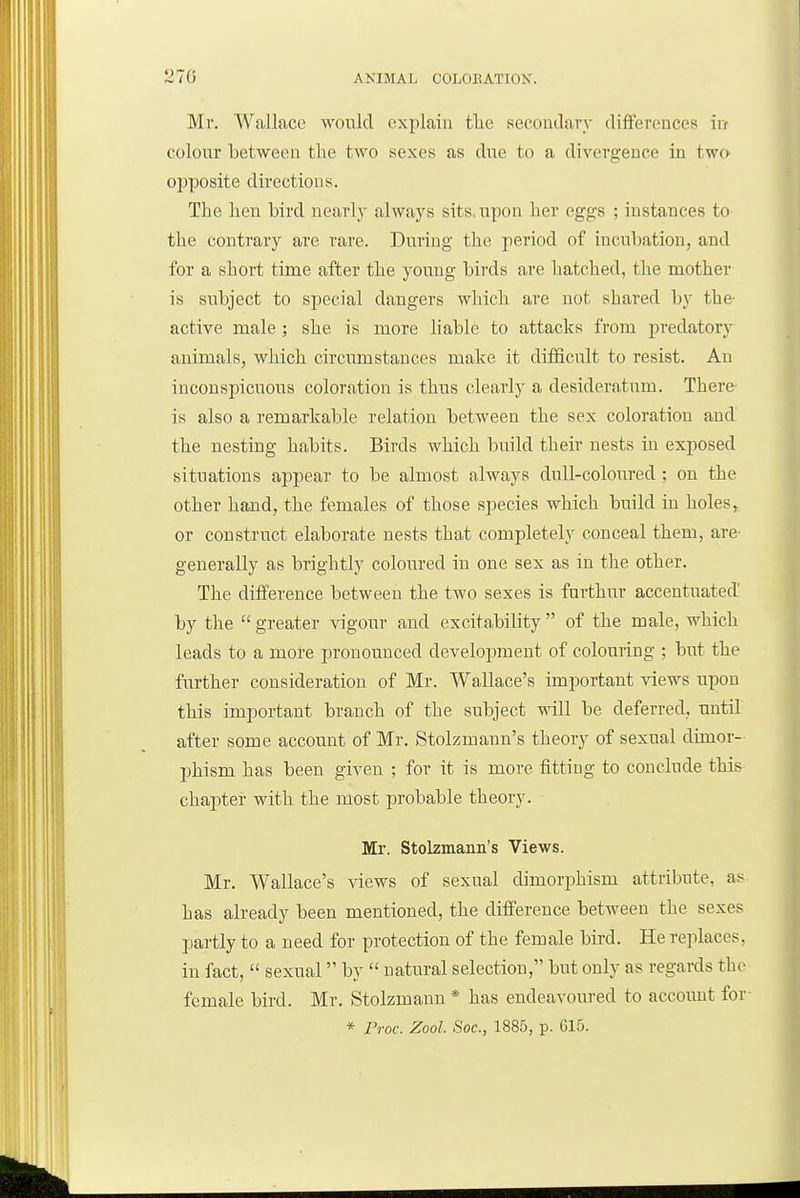 Ml'. Wallace would explain tlie secondary differences irf colour between the two sexes as due to a divergence in two ojjposite directions. The hen bird nearly always sits.upon her eggs ; instances tO' the contrary are rare. During the period of incubation, and for a short time after the young birds are batched, the mother is subject to special dangers which are not shared by the- active male; she is more liable to attacks from predatory animals, which circumstances make it difficult to resist. An inconspicuous coloration is tbus clearly a desideratum. There is also a remarkable relation between the sex coloration and the nesting habits. Birds which build their nests in exposed situations appear to be almost always dull-coloured ; on the other hand, the females of those species which build in boles, or construct elaborate nests that completely conceal them, are- generally as brightly coloured in one sex as in the other. The difference between the two sexes is fnrthur accentuated' by the greater vigour and excitability of the male, which leads to a more pronounced development of colouring ; but the further consideration of Mr. Wallace's important views upon this important branch of the subject will be deferred, until after some account of Mr. Stolzmann's theory of sexual dimor- phism has been given ; for it is more fitting to conclude this chapter with the most probable theory. Mr. Stolzmann's Views. Mr. Wallace's views of sexual dimorphism attribute, as has already been mentioned, the difference between the sexes partly to a need for protection of the female bird. He replaces, in fact, sexual by natural selection, hut only as regards the female bird. Mr. Stolzmann * has endeavoured to accoimt for * Proc. Zool. Soc, 1885, p. G15.