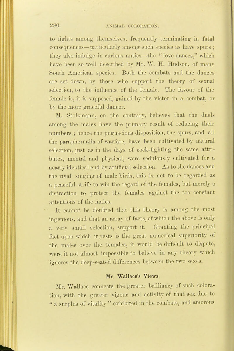 to figlits among themselves, frequently terminating in fatal consequences—particularly among such species as have spurs ; they also indulge in curious antics—the  love dances, which have been so well described by Mr. W. 11. Hudson, of many South American species. Both the combats and the dances are set down, by those who support the theory of sexual selection, to the influence of the female. The favour of the female is, it is sup]^x)sed, gained by the victor in a combat, or by the more graceful dancer. M. Stolzmann, on the contrary, believes that the duels fimong the males have the primary result of reducing their numbers ; hence the pugnacious disposition, the spurs, and all the paraphernalia of warfare, have been cultivated by natural selection, just as in the days of cock-fighting the same attri- butes, mental and physical, were sedulously cultivated for a nearly identical end by artificial selection. As to the dances and the rival singing of male birds, this is not to be regarded as a peaceful strife to win the regard of the females, but merely a distraction to protect the females against the too constant attentions of the males. It cannot be doubted that this tlieory is among the most ingenious, and that an array of facts, of which the above is only a very small selection, snpisort it. Granting the principal fact upon which it rests is the great numerical superiority of the males over the females, it would be difficult to dispute, ■were it not almost impossible to believe in any theory which ignores the deep-seated differences between the two sexes. Mr. Wallace's Views. Mr. Wallace connects the greater brilliancy of such colora- tion, with the greater vigour and activity of that sex due to  a surplus of vitality  exhibited in the combats, and amorous