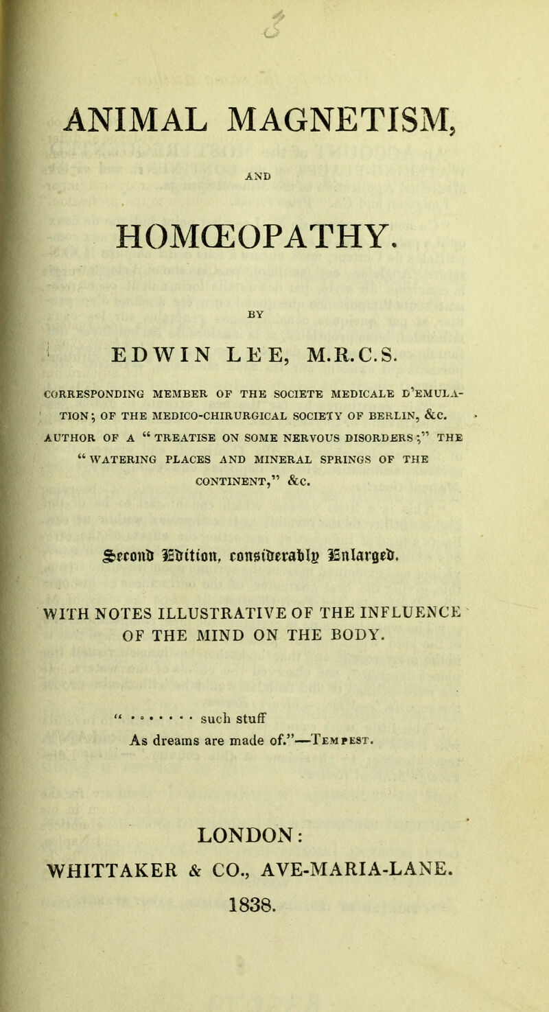 ANIMAL MAGNETISM, AND HOMCEOPATHY. BY EDWIN LEE, M.R.C.S. CORRESPONDING MEMBER OP THE SOCIETE MEDICALE D'eMULA- TION-, OF THE MEDICO-CHIRURGICAL SOCIETY OF BERLIN, &C. AUTHOR OF A  TREATISE ON SOME NERVOUS DISORDERS THE  WATERING PLACES AND MINERAL SPRINGS OF THE CONTINENT, &C. SfconH letritiott, congitremilg 35nlargelr. WITH NOTES ILLUSTRATIVE OF THE INFLUENCE OF THE MIND ON THE BODY. ' ' such stuff As dreams are made of.—Tempest. LONDON: WHITTAKER & CO., AVE-MARIA-LANE. 1838.