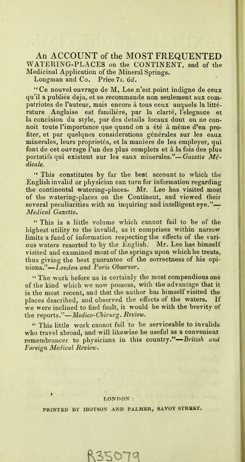 An ACCOUNT of the MOST FREQUENTED WATERING-PLACES on the CONTINENT, and of the Medicinal Application of the Mineral Springs. Longman and Co. Price 7s. 6d. Ce nouvel ouvrage de M. Lee n'est point indigne de ceux qu'il a publies deja, et se recommande non seulement aux com- patriotes de I'auteur, mais encore a tous ceux auquels la litte- rature Anglaise est familiere, par la clarte, Telegatice et la concision du style, par des details locaux dont on ne con- noit toute I'importance que quand on a ete a meme d'en pro- filer, et par quelques considerations generales sur les eaux minerales, leurs proprietes, et la maniere de les employer, qui font de cet ouvrage I'un des plus coraplets et a la fois des plus portatifs qui existent sur les eaux minerales.—Gazette Me- dicate.  This constitutes by far the best account to which the English invalid or physician can turn for information regarding the continental watering-places. Mr. Lee has visited most of the watering-places on the Continent, and viewed their several peculiarities with an inquiring and intelligent eye.— Medical Gazette,  This is a little volume which cannot fail to be of the highest utility to the invalid, as it comprises within narrow limits a fund of information respecting the effects of the vari- ous waters resorted to by the English. Mr. Lee has himself visited and examined most of the springs upon which he treats, thus giving the best guarantee of the correctness of his opi- nions.—London and Paris Observer.  The work before us is certainly the most compendious one of the kind which we now possess, with the advantage that it is the most recent, and that the author has himself visited the places described, and observed the effects of the waters. If we were inclined to find fault, it would be with the brevity of the reports.''—Medico-Chirurg. Review.  This little work cannot fail to be serviceable to invalids who travel abroad, and will likewise be useful as a convenient remembrancer to physicians in this country.—British and Foreign Medical Review. TONDON ; PRINTED BV IBOTSON AND PAJLMEK, SAVOY STRBBT.