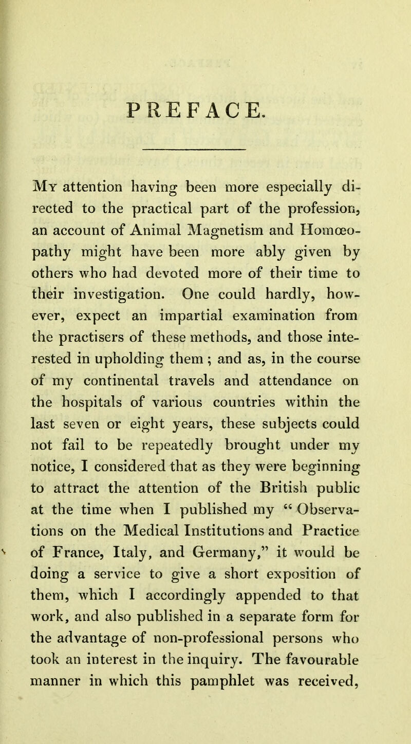 PREFACE. My attention having been more especially di- rected to the practical part of the profession, an account of Animal Magnetism and Homoeo- pathy might have been more ably given by others who had devoted more of their time to their investigation. One could hardly, how- ever, expect an impartial examination from the practisers of these methods, and those inte- rested in upholding them; and as, in the course of my continental travels and attendance on the hospitals of various countries within the last seven or eight years, these subjects could not fail to be repeatedly brought under my notice, I considered that as they were beginning to attract the attention of the British public at the time when I published my  Observa- tions on the Medical Institutions and Practice ^ of France, Italy, and Germany, it would be doing a service to give a short exposition of them, which I accordingly appended to that work, and also published in a separate form for the advantage of non-professional persons who took an interest in the inquiry. The favourable manner in which this pamphlet was received,