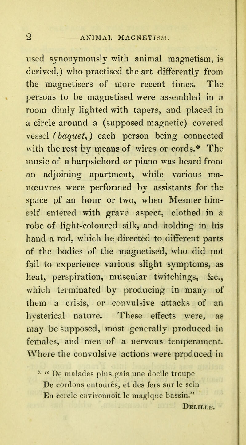 used synonymously with animal magnetism, is derived,) who practised the art differently from the magnetisers of more recent times. The persons to be magnetised were assembled in a room dimly lighted with tapers, and placed in a circle around a (supposed magnetic) covered vessel (baquet^) each person being connected with the rest by means of wires or cords.* The music of a harpsichord or piano was heard from an adjoining apartment, while various ma- noeuvres were performed by assistants for the space of an hour or two, when Mesmer him- self entered with grave aspect, clothed in a robe of light-coloured silk, and holding in his hand a rod, which he directed to different parts of the bodies of the magnetised, who did not fail to experience various slight symptoms, as heat, perspiration, muscular twitchings, &c., which terminated by producing in many of them a crisis, or convulsive attacks of an hysterical nature. These effects were, as may be supposed, most generally produced in females, and men of a nervous temperament. Where the convulsive actions were produced in *  De nialades plus gais vine docile troupe De cordons entoures, et des fers sur le sein En cercle eiivironnoit le magique bassin. Delille.