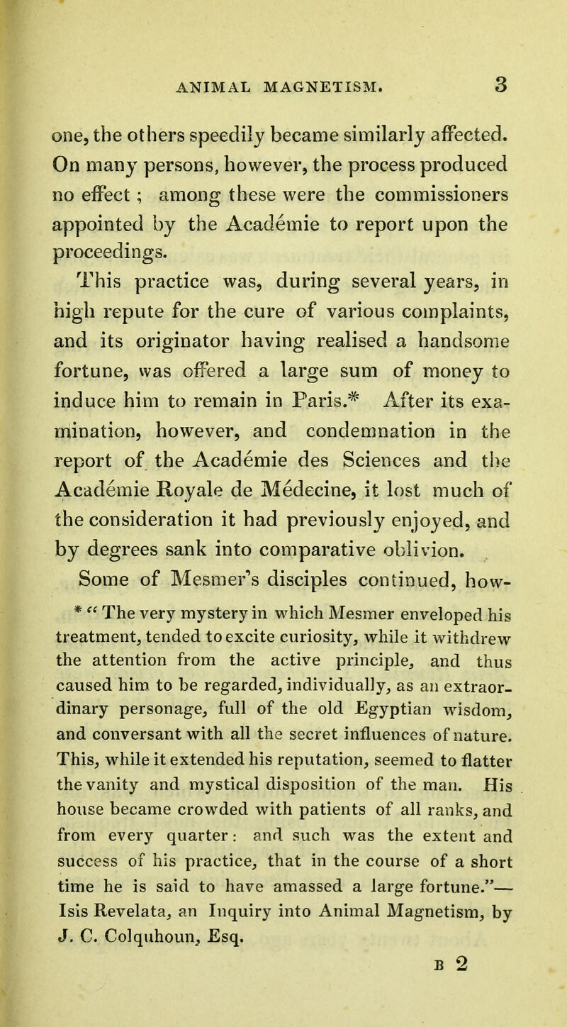 one, the others speedily became similarly affected. On many persons, however, the process produced no effect; among these were the commissioners appointed by the Academic to report upon the proceedings. This practice was, during several years, in high repute for the cure of various complaints, and its originator having realised a handsome fortune, was offered a large sum of money to induce him to remain in Paris.* After its exa- mination, however, and condemnation in the report of the Academic des Sciences and the Academic Royale de Medecine, it lost much of the consideration it had previously enjoyed, and by degrees sank into comparative oblivion. Some of Mesmer's disciples continued, how- *  The very mystery in which Mesmer enveloped his treatment, tended to excite curiosity, while it withdrew the attention from the active principle, and thus caused him to be regarded, individually, as an extraor- dinary personage, full of the old Egyptian wisdom, and conversant with all the secret influences of nature. This, while it extended his reputation, seemed to flatter the vanity and mystical disposition of the man. His house became crowded with patients of all ranks, and from every quarterand such was the extent and success of his practice, that in the course of a short time he is said to have amassed a large fortune.— Isls Revelata, an Inquiry into Animal Magnetism, by J. C. Colquhoun, Esq.