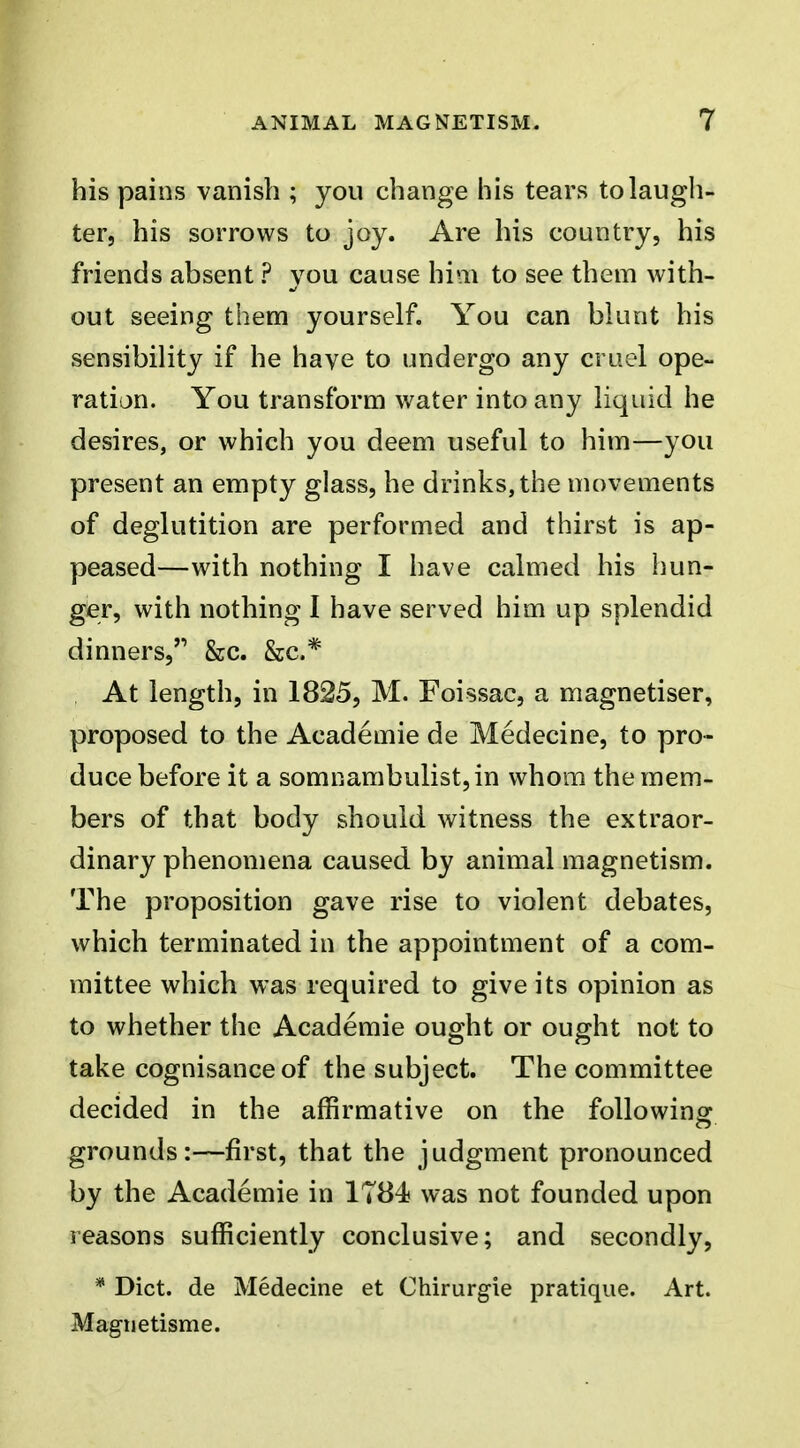 his pains vanish ; you change his tears to laugh- ter, his sorrows to joy. Are his country, his friends absent ? you cause him to see them with- out seeing them yourself. You can blunt his sensibility if he have to undergo any cruel ope- ration. You transform water into any liquid he desires, or which you deem useful to him—you present an empty glass, he drinks, the movements of deglutition are performed and thirst is ap- peased—with nothing I have calmed his hun- gier, with nothing I have served him up splendid dinners, &c. &c.* At length, in 1825, M. Foissac, a magnetiser, proposed to the Academie de Medecine, to pro- duce before it a somnambulist, in whom the mem- bers of that body should witness the extraor- dinary phenomena caused by animal magnetism. The proposition gave rise to violent debates, which terminated in the appointment of a com- mittee which was required to give its opinion as to whether the Academie ought or ought not to take cognisance of the subject. The committee decided in the affirmative on the following o grounds:—first, that the judgment pronounced by the Academie in 1T84 was not founded upon reasons sufficiently conclusive; and secondly, * Diet, de Medecine et Chirurgie pratique. Art. Magnetisme.