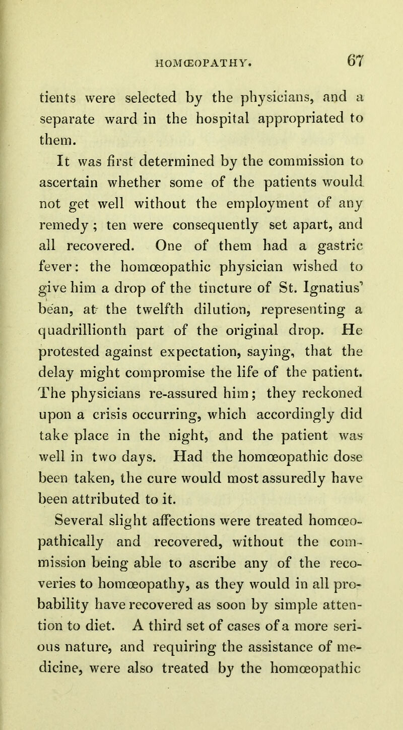 tients were selected by the physicians, and a separate ward in the hospital appropriated to them. It was first determined by the commission to ascertain whether some of the patients would not get well without the employment of any remedy ; ten were consequently set apart, and all recovered. One of them had a gastric fever: the homoeopathic physician wished to give him a drop of the tincture of St. Ignatius'* bean, at the twelfth dilution, representing a quadrillionth part of the original drop. He protested against expectation, saying, that the delay might compromise the life of the patient. The physicians re-assured him ; they reckoned upon a crisis occurring, which accordingly did take place in the night, and the patient was well in two days. Had the homoeopathic dose been taken, the cure would most assuredly have been attributed to it. Several slight affections were treated homoeo- pathicaliy and recovered, without the com- mission being able to ascribe any of the reco- veries to homoeopathy, as they would in all pro- bability have recovered as soon by simple atten- tion to diet. A third set of cases of a more seri- ous nature, and requiring the assistance of me- dicine, were also treated by the homoeopathic