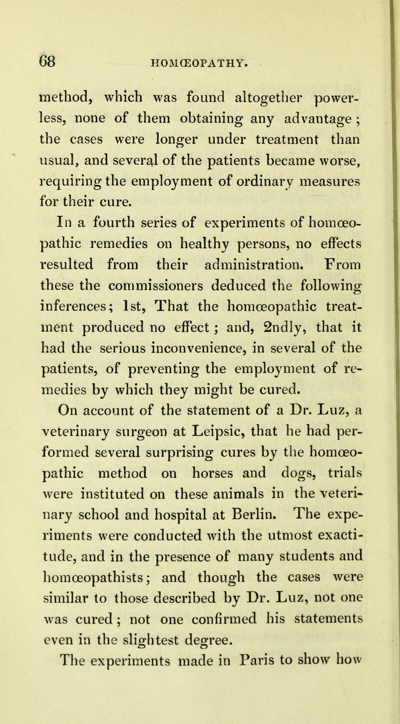 m method, which was found altogether power- less, none of them obtaining any advantage ; the cases were longer under treatment than usual, and several of the patients became worse, requiring the employment of ordinary measures for their cure. In a fourth series of experiments of homoeo- pathic remedies on healthy persons, no effects resulted from their administration. From these the commissioners deduced the following inferences; 1st, That the homoeopathic treat- ment produced no effect; and, 2ndly, that it had the serious inconvenience, in several of the patients, of preventing the employment of re- medies by which they might be cured. On account of the statement of a Dr. Luz, a veterinary surgeon at Leipsic, that he had per- formed several surprising cures by the homoeo- pathic method on horses and dogs, trials were instituted on these animals in the veteri- nary school and hospital at Berlin. The expe- riments were conducted with the utmost exacti- tude, and in the presence of many students and homceopathists; and though the cases were similar to those described by Dr. Luz, not one was cured ; not one confirmed his statements even in the slightest degree. The experiments made in Paris to show how