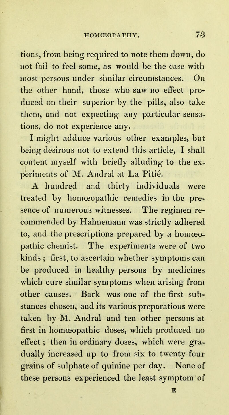 tions, from being required to note them down, do not fail to feel some, as would be the case with most persons under similar circumstances. On the other hand, those who saw no effect pro- duced on their superior by the pills, also take them, and not expecting any particular sensa- tions, do not experience any. I might adduce various other examples, but being desirous not to extend this article, I shall content myself with briefly alluding to the ex- periments of M. Andral at La Pitie. A hundred and thirty individuals were treated by homoeopathic remedies in the pre- sence of numerous witnesses. The regimen re- commended by Hahnemann was strictly adhered to, and the prescriptions prepared by a homoeo- pathic chemist. The experiments were of two kinds ; first, to ascertain whether symptoms can be produced in healthy persons by medicines which cure similar symptoms when arising from other causes. Bark was one of the first sub- stances chosen, and its various preparations were taken by M. Andral and ten other persons at first in homoeopathic doses, which produced no effect; then in ordinary doses, which were gra- dually increased up to from six to twenty four grains of sulphate of quinine per day. None of these persons experienced the Jeast symptom of