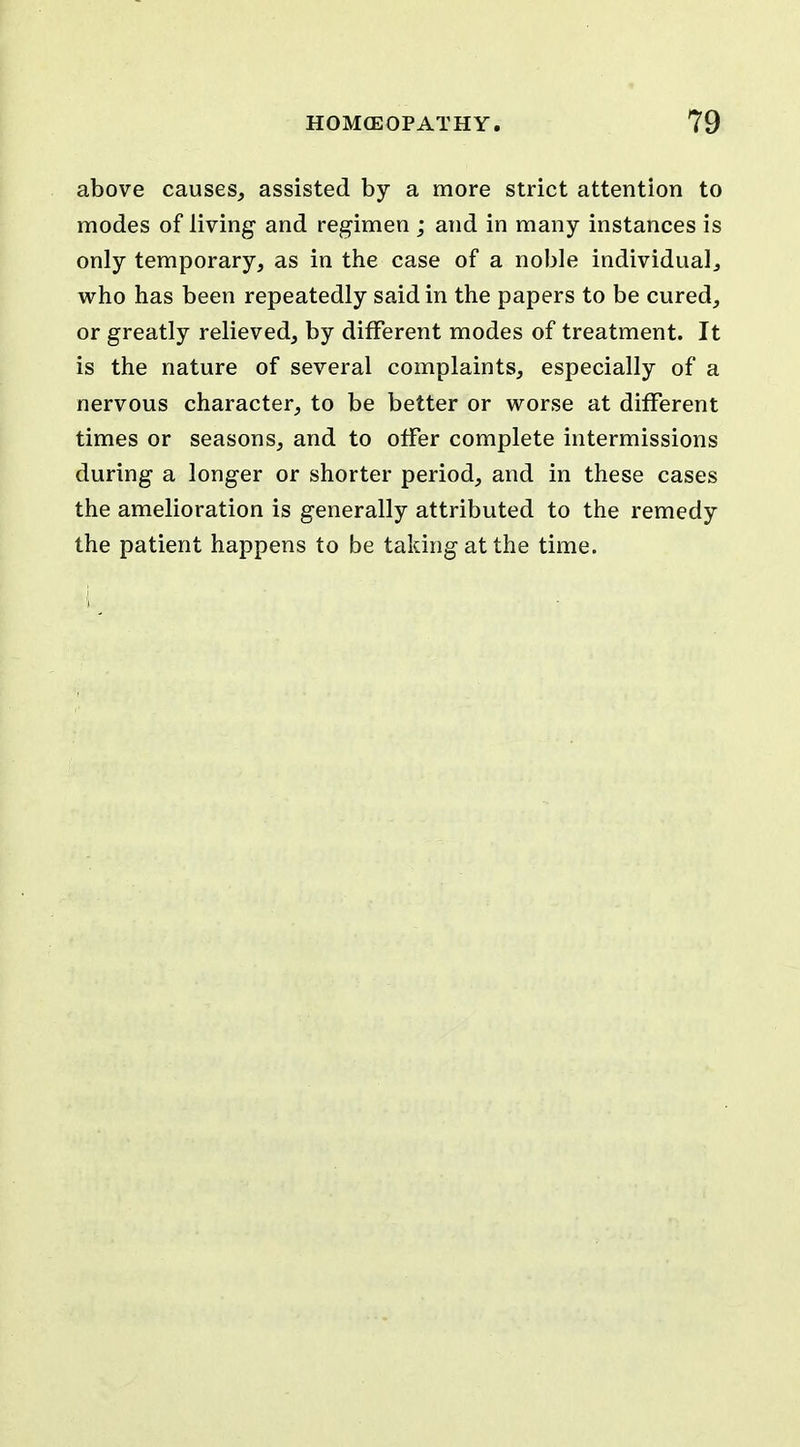 above causes, assisted by a more strict attention to modes of living and regimen ; and in many instances is only temporary, as in the case of a noble individual, who has been repeatedly said in the papers to be cured, or greatly relieved, by different modes of treatment. It is the nature of several complaints, especially of a nervous character, to be better or worse at different times or seasons, and to olfer complete intermissions during a longer or shorter period, and in these cases the amelioration is generally attributed to the remedy the patient happens to be taking at the time.