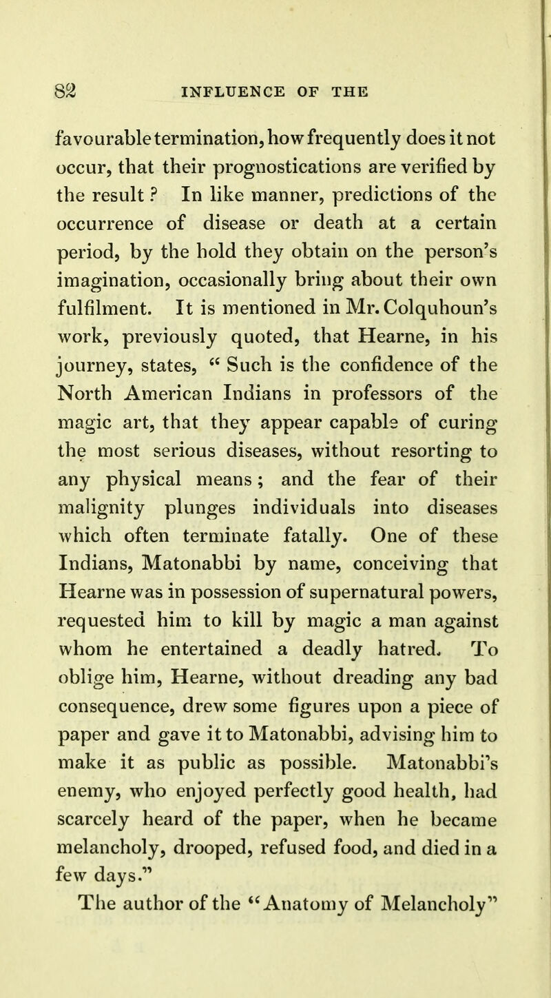favourable termination, how frequently does it not occur, that their prognostications are verified by the result ? In like manner, predictions of the occurrence of disease or death at a certain period, by the hold they obtain on the person's imagination, occasionally bring about their own fulfilment. It is mentioned in Mr. Colquhoun's work, previously quoted, that Hearne, in his journey, states, Such is the confidence of the North American Indians in professors of the magic art, that they appear capable of curing the most serious diseases, without resorting to any physical means; and the fear of their malignity plunges individuals into diseases which often terminate fatally. One of these Indians, Matonabbi by name, conceiving that Hearne was in possession of supernatural powers, requested him to kill by magic a man against whom he entertained a deadly hatred. To oblige him, Hearne, without dreading any bad consequence, drew some figures upon a piece of paper and gave it to Matonabbi, advising him to make it as public as possible. Matonabbi's enemy, who enjoyed perfectly good health, had scarcely heard of the paper, when he became melancholy, drooped, refused food, and died in a few days. The author of the Anatomy of Melancholy