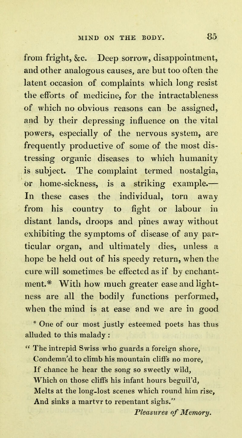 ^5 from fright, &c. Deep sorrow, disappointment, and other analogous causes, are but too often the latent occasion of complaints which long resist the efforts of medicine, for the intractableness of which no obvious reasons can be assigned, and by their depressing influence on the vital powers, especially of the nervous system, are frequently productive of some of the most dis- tressing organic diseases to which humanity is subject. The complaint termed nostalgia, or home-sickness, is a striking example.— In these cases the individual, torn away from his country to fight or labour in distant lands, droops and pines away without exhibiting the symptoms of disease of any par- ticular organ, and ultimately dies, unless a hope be held out of his speedy return, when the cure will sometimes be effected as if by enchant- ment.^ With how much greater ease and light- ness are all the bodily functions performed, when the mind is at ease and we are in good * One of our most justly esteemed poets has thus alluded to this malady : ^' The intrepid Swiss who guards a foreign shore. Condemned to climb his mountain cliffs no more. If chance he hear the song so sweetly wild. Which on those cliffs his infant hours beguil'd, Melts at the long-lost scenes which round him rise, And sinks a martvr to renentant sighs. Pleasures of Memory.