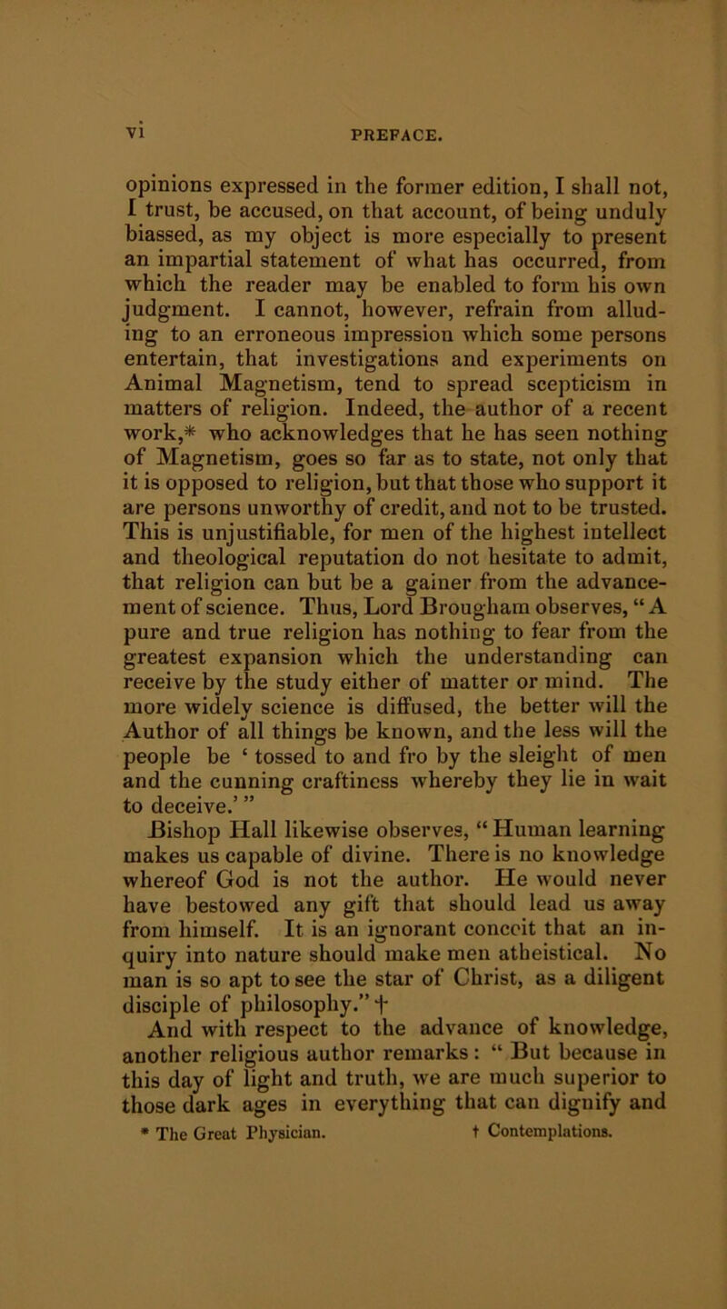 opinions expressed in the former edition, I shall not, I trust, be accused, on that account, of being unduly biassed, as my object is more especially to present an impartial statement of what has occurred, from which the reader may be enabled to form his own judgment. I cannot, however, refrain from allud- ing to an erroneous impression which some persons entertain, that investigations and experiments on Animal Magnetism, tend to spread scepticism in matters of religion. Indeed, the author of a recent work,* who acknowledges that he has seen nothing of Magnetism, goes so far as to state, not only that it is opposed to religion, but that those who support it are persons unworthy of credit, and not to be trusted. This is unjustifiable, for men of the highest intellect and theological reputation do not hesitate to admit, that religion can but be a gainer from the advance- ment of science. Thus, Lord Brougham observes, “ A pure and true religion has nothing to fear from the greatest expansion which the understanding can receive by the study either of matter or mind. The more widely science is diffused, the better will the Author of all things be known, and the less will the people be ‘ tossed to and fro by the sleight of men and the cunning craftiness whereby they lie in wait to deceive.’ ” Bishop Hall likewise observes, “ Human learning makes us capable of divine. There is no knowledge whereof God is not the author. He would never have bestowed any gift that should lead us away from himself. It is an ignorant conceit that an in- quiry into nature should make men atheistical. No man is so apt to see the star of Christ, as a diligent disciple of philosophy.” f And with respect to the advance of knowledge, another religious author remarks: “ But because in this day of light and truth, we are much superior to those dark ages in everything that can dignify and * The Great Physician. t Contemplations.