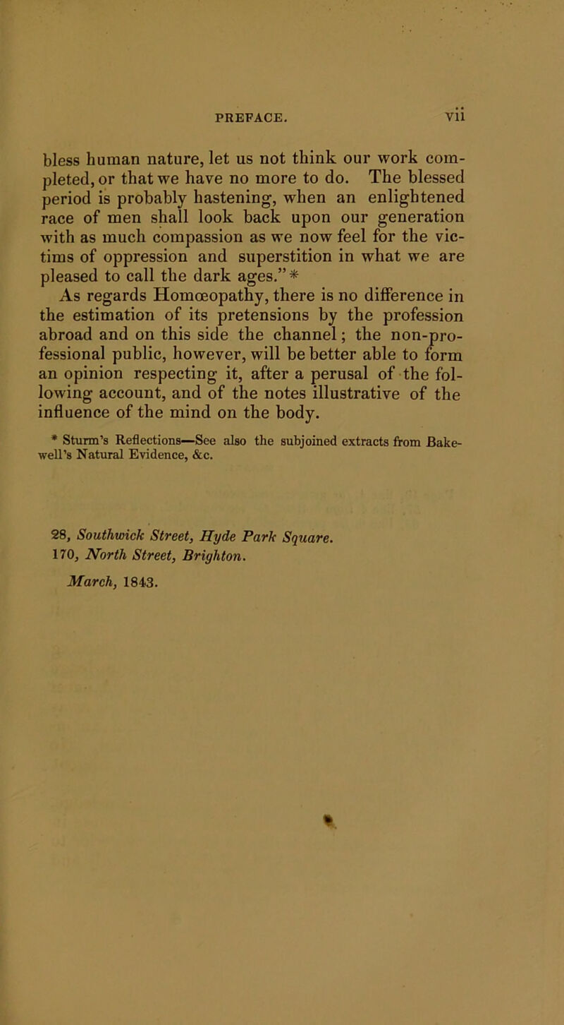 bless human nature, let us not think our work com- pleted, or that we have no more to do. The blessed period is probably hastening, when an enlightened race of men shall look back upon our generation with as much compassion as we now feel for the vic- tims of oppression and superstition in what we are pleased to call the dark ages.”* As regards Homoeopathy, there is no difference in the estimation of its pretensions by the profession abroad and on this side the channel; the non-pro- fessional public, however, will be better able to form an opinion respecting it, after a perusal of the fol- lowing account, and of the notes illustrative of the influence of the mind on the body. * Sturm’s Reflections—See also the subjoined extracts from Bake- well’s Natural Evidence, &c. 28, Southwick Street, Hyde Park Square. 170, North Street, Brighton. March, 1843. t