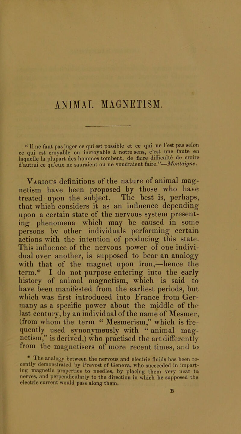 “ II ne faut pas juger ce qui est possible et ce qui ne 1 est pas seloii ce qui est croyable ou incroyable ^ notre sens, c’est une faute en laquelle la plupart des hommes tombent, de faire difficult^ de croire d'auti'ui ce qu’eux ne sauraient ou ne voudraient faire.”—Montaigne. Various definitions of the nature of animal mag- netism have been proposed by those who have treated upon the subject. The best is, perhaps, that which considers it as an influence depending upon a certain state of the nervous system present- ing phenomena which may be caused in some persons by other individuals performing certain actions with the intention of producing this state. This influence of the nervous power of one indivi- dual over another, is supposed to bear an analogy with that of the magnet upon iron,—hence the term.* I do not purpose entering into the early history of animal magnetism, which is said to have been manifested from the earliest periods, but which was first introduced into France from Ger- many as a specific power about the middle of the last century, by an individual of the name of Mesmer, (from whom the term “ Mesmerism,” which is fre- quently used synonymously with “ animal mag- netism,” is derived,) who practised the art differently from the magnetisers of more recent times, and to • The analogy between the nervous and electric fluids has been re- cently demonstrated by Prevost of Geneva, who succeeded in impart- ing magnetic properties to needles, by placing them very near to nerves, and perpendicularly to the direction in which he supposed the electric current would pass along them. B