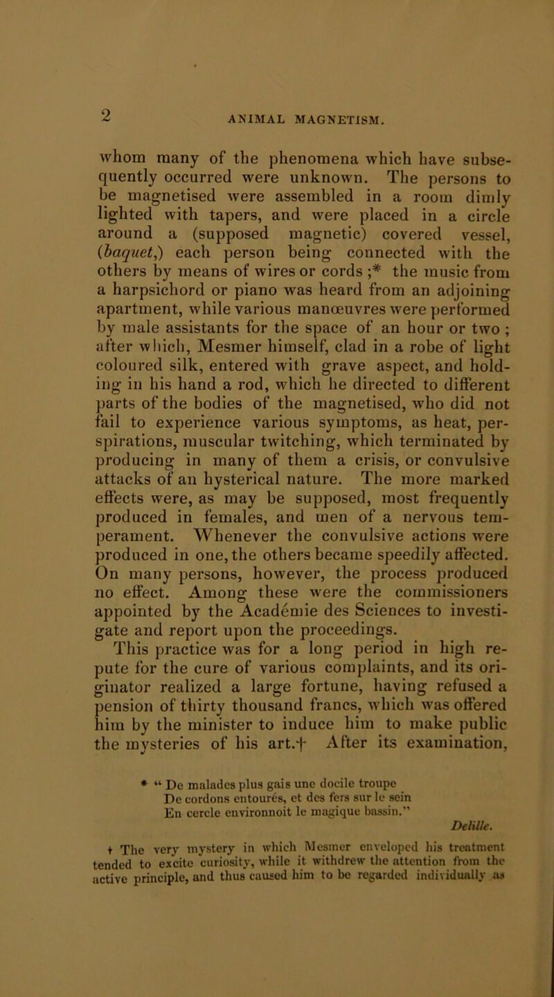 whom many of the phenomena which have subse- quently occurred were unknown. The persons to be magnetised were assembled in a room dimly lighted with tapers, and were placed in a circle around a (supposed magnetic) covered vessel, (haguet,) each person being connected with the others by means of wires or cords ;* the music from a harpsichord or piano was heard from an adjoining apartment, while various manoeuvres were performed by male assistants for the space of an hour or two ; after wliich, Mesmer himself, clad in a robe of light coloured silk, entered with grave aspect, and hold- ing in his hand a rod, which he directed to different parts of the bodies of the magnetised, who did not fail to experience various symptoms, as heat, per- spirations, muscular twitching, which terminated by producing in many of them a crisis, or convulsive attacks of an hysterical nature. The more marked effects were, as may be supposed, most frequently produced in females, and men of a nervous tem- perament. Whenever the convulsive actions were produced in one, the others became speedily affected. On many persons, however, the process produced no effect. Among these were the commissioners appointed by the Academie des Sciences to investi- gate and report upon the proceedings. This practice was for a long period in high re- pute for the cure of various complaints, and its ori- ginator realized a large fortune, having refused a pension of thirty thousand francs, which was offered him by the minister to induce him to make public the mysteries of his art.j- After its examination, * “ Dc maladcs plus gais une docile troupe De cordons entour6s, et dcs fers sur Ic sein En cercle environnoit Ic magique bassin.” Delille. t The very mystery in which IVlcsmcr enveloped his treatment tended to excite curiosity, while it withdrew the attention from the active principle, and thus caused him to be regarded individually as