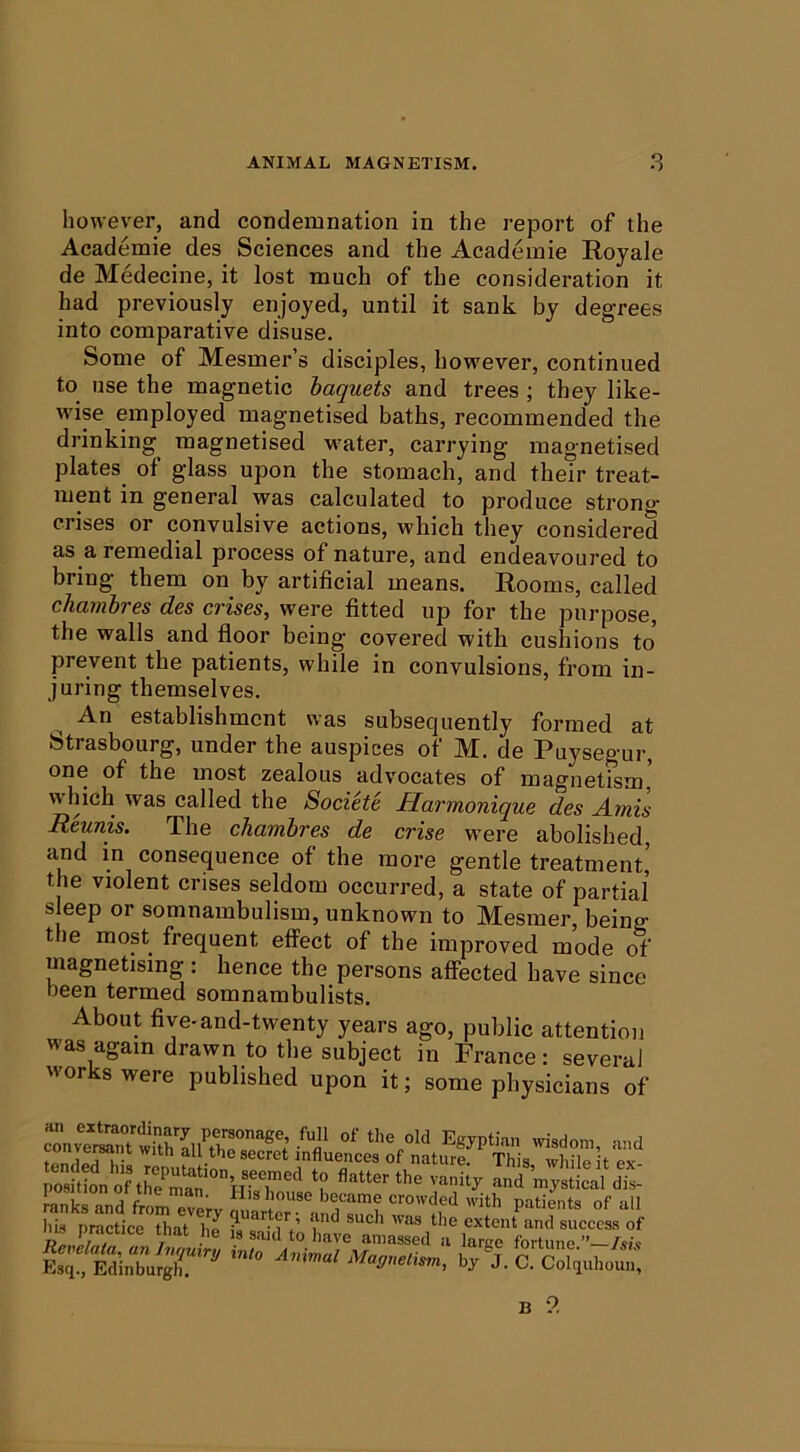 however, and condemnation in the report of the Academic des Sciences and the Academie Eoyale de Medecine, it lost much of the consideration it had previously enjoyed, until it sank by degrees into comparative disuse. Some of Mesmer’s disciples, however, continued to use the magnetic haquets and trees ; they like- wise employed magnetised baths, recommended the drinking magnetised water, carrying magnetised plates of glass upon the stomach, and their treat- ment in general was calculated to produce strong crises or convulsive actions, which they considered as a remedial process of nature, and endeavoured to bring them on by artificial means. Rooms, called chambres des crises, were fitted up for the purpose, the walls and floor being covered with cushions to prevent the patients, while in convulsions, from in- juring themselves. An establishment was subsequently formed at Strasbourg, under the auspices of M. de Puysegur, one of the most zealous advocates of magnetism' which was called the Societe Harmonique des Amis Reunis. The chambres de crise were abolished, and in consequence of the more gentle treatment’ the violent crises seldom occurred, a state of partial s eep or somnambulism, unknown to Mesmer, being the most frequent effect of the improved mode of magnetising : hence the persons affected have since been termed somnambulists. About five-and-twenty years ago, public attention was again drawn to the subject in France : several works were published upon it; some physicians of t^nrlpn^-o  . L® influences of nature. This, while it ex- mnkrand from eve;^ crowded with patients of all B 9.