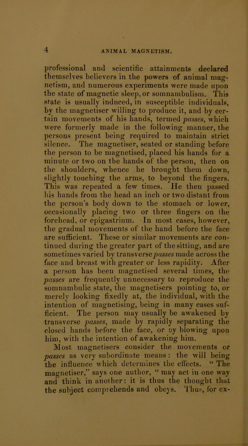 professional and scientific attainments declared themselves believers in the powers of animal mag- netism, and numerous experiments were made upon the state of magnetic sleep, or somnambulism. This state is usually induced, in susceptible individuals, by the magnetiser willing to produce it, and by cer- tain movements of his hands, termed passes, which were formerly made in the following manner, the persons present being required to maintain strict silence. The magnetiser, seated or standing before the person to be magnetised, placed his hands for a minute or two on the hands of the person, then on the shoulders, whence he brought them down, slightly touching the arms, to beyond the fingers. This was repeated a few times. He then passed his hands from the head an inch or two distant from the person’s body down to the stomach or lower, occasionally placing two or three fingers on the forehead, or epigastrium. In most cases, however, the gradual movements of the hand before the face are sufficient. These or similar movements are con- tinued during the greater part of the sitting, and are sometimes varied by transversejsasses made across the face and breast with greater or less rapidity. After a person has been magnetised several times, the passes are frequently unnecessary to reproduce the somnambulic state, the magnetisers pointing to, or merely looking fixedly at, the individual, with the intention of magnetising, being in many cases suf- ficient. The person may usually be awakened by transverse passes, made by rapidly separating the closed hands before the face, or oy blowing upon him, with the intention of awakening him. Most magnetisers consider the movements or passes as very subordinate means: the will being the influence which determines the eflects. “ The magnetiser,” says one author, “ may act in one way and think in another: it is thus the thought that the subject comprehends and obeys. 'I'hus, for ex-