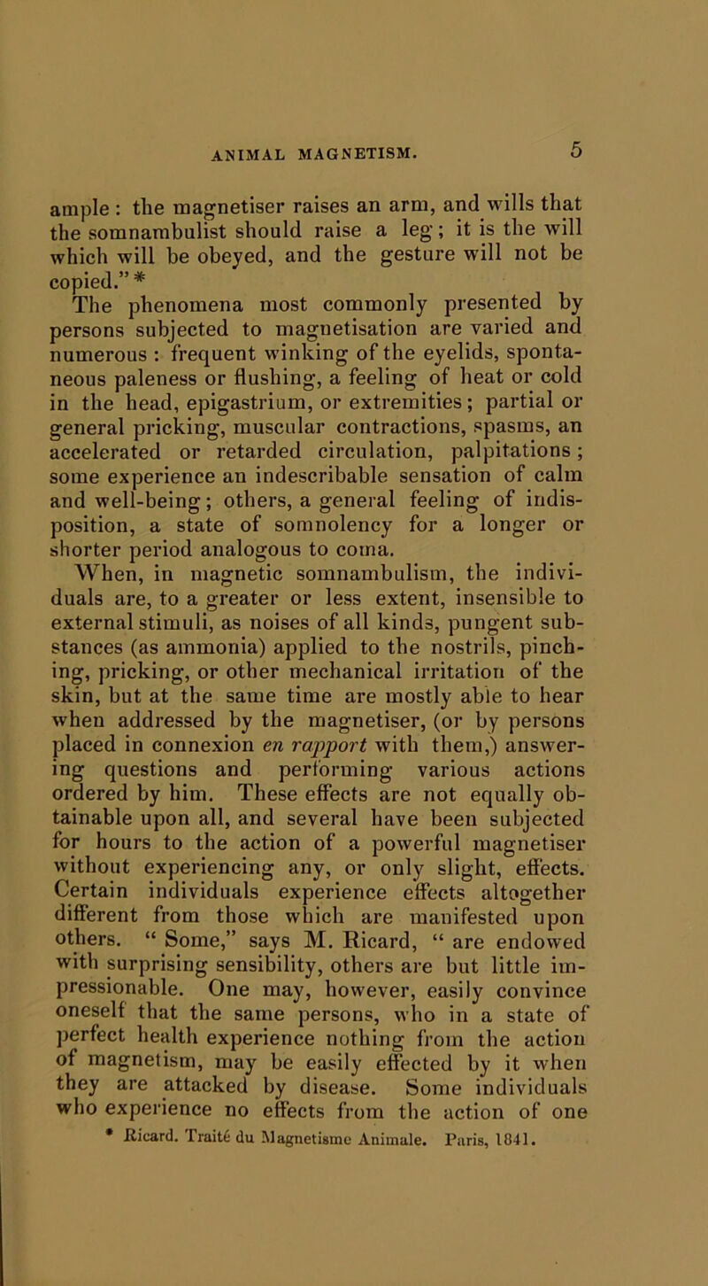 ample : the magnetiser raises an arm, and wills that the somnambulist should raise a leg; it is the will which will be obeyed, and the gesture will not be copied.” * The phenomena most commonly presented by persons subjected to magnetisation are varied and numerous : frequent winking of the eyelids, sponta- neous paleness or flushing, a feeling of heat or cold in the head, epigastrium, or extremities; partial or general pricking, muscular contractions, spasms, an accelerated or retarded circulation, palpitations; some experience an indescribable sensation of calm and well-being; others, a general feeling of indis- position, a state of somnolency for a longer or shorter period analogous to coma. When, in magnetic somnambulism, the indivi- duals are, to a greater or less extent, insensible to external stimuli, as noises of all kinds, pungent sub- stances (as ammonia) applied to the nostrils, pinch- ing, pricking, or other mechanical irritation of the skin, but at the same time are mostly able to hear when addressed by the magnetiser, (or by persons placed in connexion en rapport with them,) answer- ing questions and performing various actions ordered by him. These effects are not equally ob- tainable upon all, and several have been subjected for hours to the action of a powerful magnetiser without experiencing any, or only slight, effects. Certain individuals experience effects altogether different from those which are manifested upon others, “ Some,” says M. Ricard, “ are endowed with surprising sensibility, others are but little im- pressionable. One may, however, easily convince oneself that the same persons, who in a state of perfect health experience nothing from the action of magnetism, may be easily effected by it when they are attacked by disease. Some individuals who experience no effects from the action of one • Iticard. Traits du Magnetisme Animale. Paris, 1841.