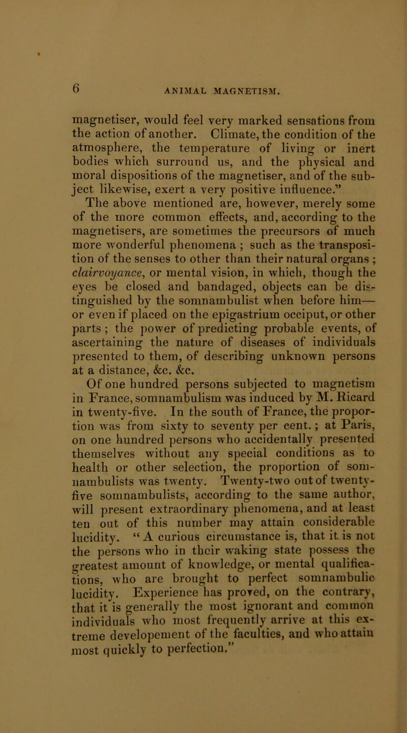 magnetiser, would feel very marked sensations from the action of another. Climate, the condition of the atmosphere, the temperature of living or inert bodies which surround us, and the physical and moral dispositions of the magnetiser, and of the sub- ject likewise, exert a very positive influence.” The above mentioned are, however, merely some of the more common effects, and, according to the magnetisers, are sometimes the precursors of much more wonderful phenomena ; such as the transposi- tion of the senses to other than their natural organs ; clairvoyance, or mental vision, in which, though the eyes be closed and bandaged, objects can be dis- tinguished by the somnambulist when before him— or even if placed on the epigastrium occiput, or other parts; the power of predicting probable events, of ascertaining the nature of diseases of individuals presented to them, of describing unknown persons at a distance, &c. &c. Of one hundred persons subjected to magnetism in France, somnambulism was induced by M. Ricard in twenty-five. In the south of France, the propor- tion was from sixty to seventy per cent.; at Paris, on one hundred persons who accidentally presented themselves without any special conditions as to health or other selection, the proportion of som- nambulists was twenty. Twenty-two out of twenty- five somnambulists, according to the same author, will present extraordinary phenomena, and at least ten out of this number may attain considerable lucidity. “ A curious circumstance is, that it is not the persons who in their waking state possess the greatest amount of knowledge, or mental qualifica- tions, who are brought to perfect somnambulic lucidity. Experience has proved, on the contrary, that it is generally the most ignorant and common individuals who most frequently arrive at this ex- treme developement of the faculties, and who attain most quickly to perfection.”