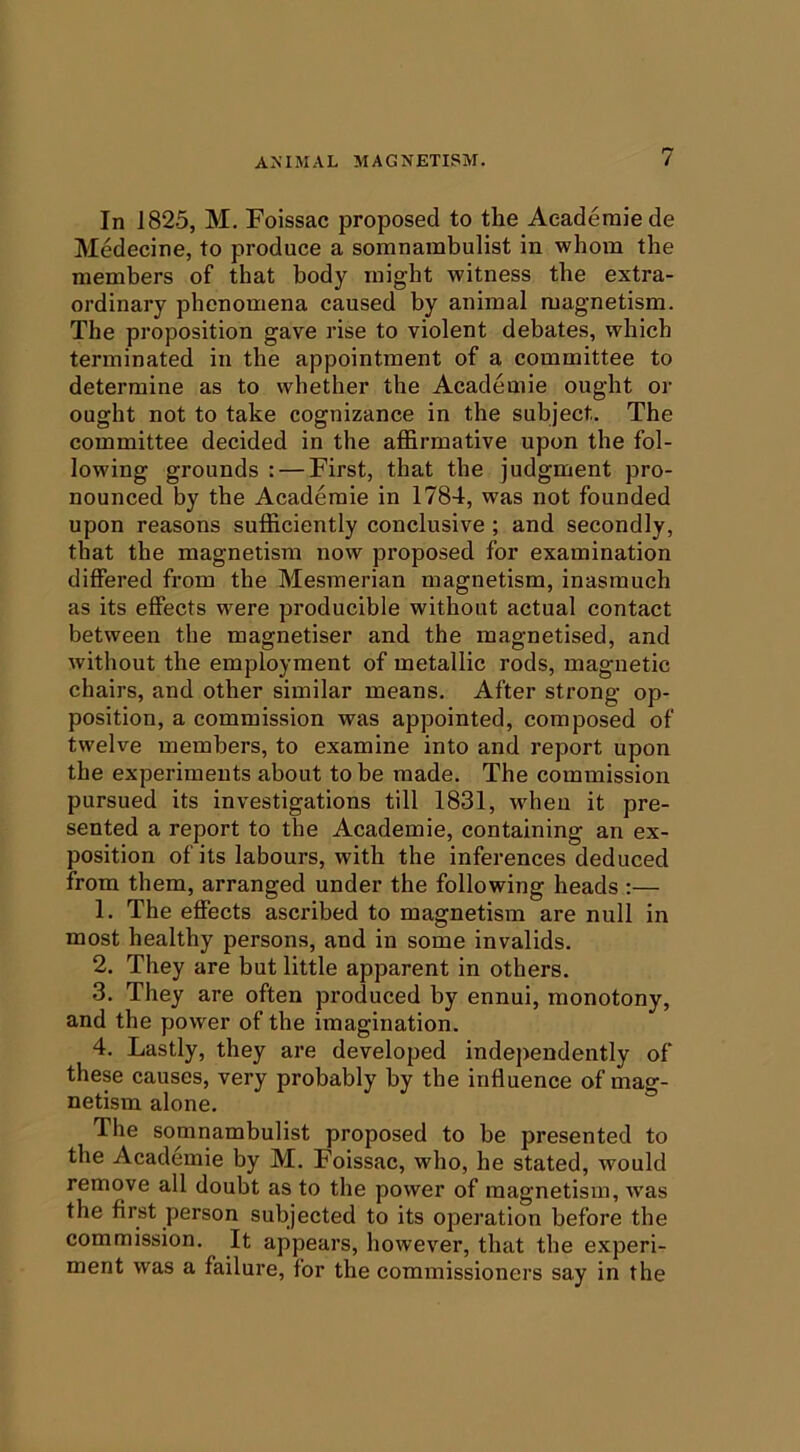 In 182.5, M. Foissac proposed to the Aeaderaiede Medecine, to produce a somnambulist in whom the members of that body might witness the extra- ordinary phenomena caused by animal magnetism. The proposition gave rise to violent debates, which terminated in the appointment of a committee to determine as to whether the Academie ought or ought not to take cognizance in the subject. The committee decided in the affirmative upon the fol- lowing grounds : — First, that the judgment pro- nounced by the Academie in 1784, was not founded upon reasons sufficiently conclusive ; and secondly, that the magnetism now proposed for examination differed from the Mesmerian magnetism, inasmuch as its effects were producible without actual contact between the magnetiser and the magnetised, and without the employment of metallic rods, magnetic chairs, and other similar means. After strong op- position, a commission was appointed, composed of twelve members, to examine into and report upon the experiments about to be made. The commission pursued its investigations till 1831, when it pre- sented a report to the Academie, containing an ex- position of its labours, with the inferences deduced from them, arranged under the following heads :— 1. The effects ascribed to magnetism are null in most healthy persons, and in some invalids. 2. They are but little apparent in others. 3. They are often produced by ennui, monotony, and the power of the imagination. 4. Lastly, they are developed independently of these causes, very probably by the influence of mag- netism alone. The somnambulist proposed to be presented to the Academie by M. Foissac, who, he stated, would remove all doubt as to the power of magnetism, w’as the first person subjected to its operation before the commission. It appears, however, that the experi- ment was a failure, for the commissioners say in the