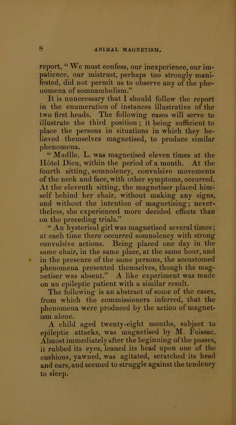 report, “We must confess, our inexperience, our im- patience, our mistrust, perhaps too strongly mani- fested, did not permit us to observe any of the phe- nomena of somnambulism,” It is unnecessary that I should follow the report in the enumeration of instances illustrative of the two first heads. The following cases will serve to illustrate the third position ; it being sufficient to place the persons in situations in which they be- lieved themselves magnetised, to produce similar phenomena. “ Madlle. L. was magnetised eleven times at the Hotel Dieu, within the period of a month. At the fourth sitting, somnolency, convulsive movements of the neck and face, with other symptoms, occurred. At the eleventh sitting, the magnetiser placed him- self behind her chair, without making any signs, and without the intention of magnetising; never- theless, she experienced more decided effects than on the preceding trials.” “ An hysterical girl was magnetised several times; at each time there occurred somnolency with strong convulsive actions. Being placed one day in the same chair, in the same place, at the same hour, and • in the presence of the same persons, the accustomed phenomena presented themselves, though the mag- netiser was absent.” A like experiment was made on an epileptic patient with a similar result. The following is an abstract of some of the cases, from which the commissioners inferred, that the phenomena were produced by the action of magnet- ism alone. A child aged twenty-eight months, subject to epileptic attacks, was magnetised by M. Foissac. Almost immediately after the beginning of the passes, it rubbed its eyes, leaned its head upon one of the cushions, yawned, was agitated, scratched its head and ears, and seemed to struggle against the tendency to sleep.