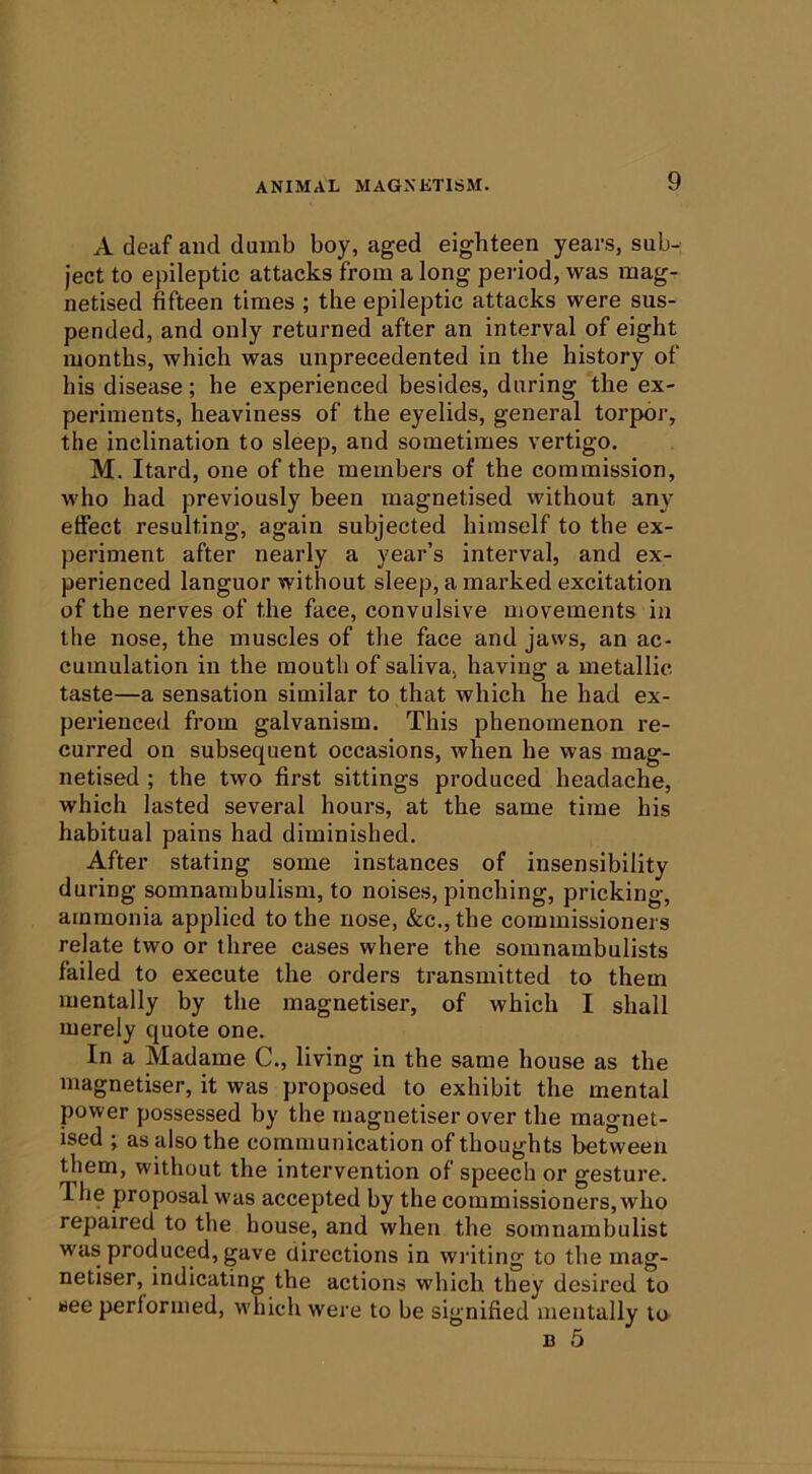 A deaf and dumb boy, aged eighteen years, sub- ject to epileptic attacks from a long period, was mag- netised fifteen times ; the epileptic attacks were sus- pended, and only returned after an interval of eight months, which was unprecedented in the history of his disease; he experienced besides, during the ex- periments, heaviness of the eyelids, general torpor, the inclination to sleep, and sometimes vertigo. M. Itard, one of the members of the commission, who had previously been magnetised without any effect resulting, again subjected himself to the ex- periment after nearly a year’s interval, and ex- perienced languor without sleep, a marked excitation of the nerves of the face, convulsive movements in the nose, the muscles of the face and jaws, an ac- cumulation in the mouth of saliva, having a metallic taste—a sensation similar to that which he had ex- perienced from galvanism. This phenomenon re- curred on subsequent occasions, when he was mag- netised ; the two first sittings produced headache, which lasted several hours, at the same time his habitual pains had diminished. After stating some instances of insensibility during somnambulism, to noises, pinching, pricking, ammonia applied to the nose, &c., the commissioners relate two or three cases where the somnambulists failed to execute the orders transmitted to them mentally by the magnetiser, of which I shall merely quote one. In a Madame C., living in the same house as the magnetiser, it was proposed to exhibit the mental power possessed by the magnetiser over the magnet- ised ; as also the communication of thoughts between them, without the intervention of speech or gesture. The proposal was accepted by the commissioners, who repaired to the house, and when the somnambulist was produced, gave directions in wiuting to the mag- netiser, indicating the actions which they desired to see performed, which were to be signified mentally to B 5