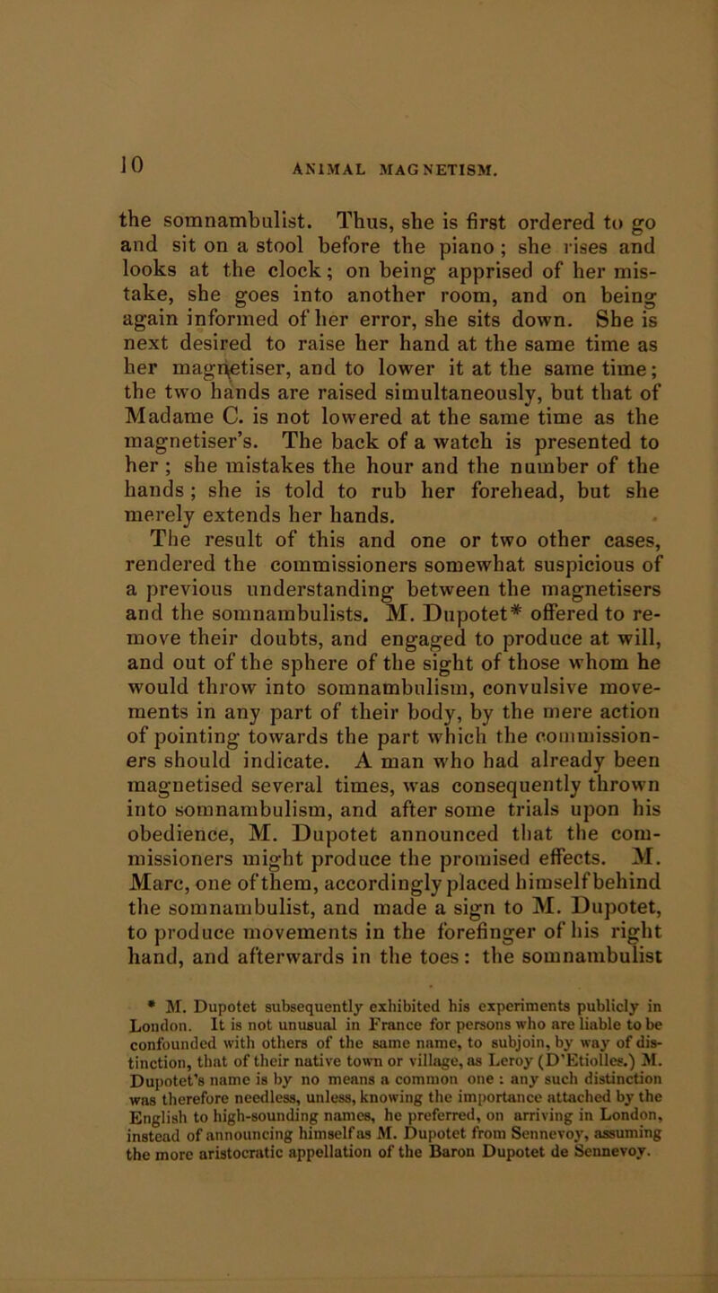 JO the somnambulist. Thus, she is first ordered to go and sit on a stool before the piano; she rises and looks at the clock; on being apprised of her mis- take, she goes into another room, and on being again informed of her error, she sits down. She is next desired to raise her hand at the same time as her magr^tiser, and to lower it at the same time; the two hands are raised simultaneously, but that of Madame C. is not lowered at the same time as the magnetiser’s. The back of a watch is presented to her ; she mistakes the hour and the number of the hands ; she is told to rub her forehead, but she merely extends her hands. The result of this and one or two other cases, rendered the commissioners somewhat suspicious of a previous understanding between the magnetisers and the somnambulists. M. Dnpotet* offered to re- move their doubts, and engaged to produce at will, and out of the sphere of the sight of those whom he would throw into somnambulism, convulsive move- ments in any part of their body, by the mere action of pointing towards the part which the commission- ers should indicate. A man w'ho had already been magnetised several times, was consequently thrown into somnambulism, and after some trials upon his obedience, M. Dupotet announced tliat the com- missioners might produce the promised effects. M. Marc, one of them, accordingly placed himself behind the somnambulist, and made a sign to M. Dupotet, to produce movements in the forefinger of his right hand, and afterwards in the toes: the somnambulist • M. Dupotet subsequently exhibited his experiments publicly in London. It is not unusual in France for pereons who are liable to be confounded with others of the same name, to subjoin, by way of dis- tinction, that of their native town or village, as Leroy (D’Etiolles.) M. Dupotet’s name is by no means a common one : any such distinction was therefore needless, unless, knowing the importance attached by the English to high-sounding names, he preferred, on arriving in London, instead of .announcing himself as M. Dupotet from Sennevoy, assuming the more aristocratic appellation of the Baron Dupotet de Sennevoy.