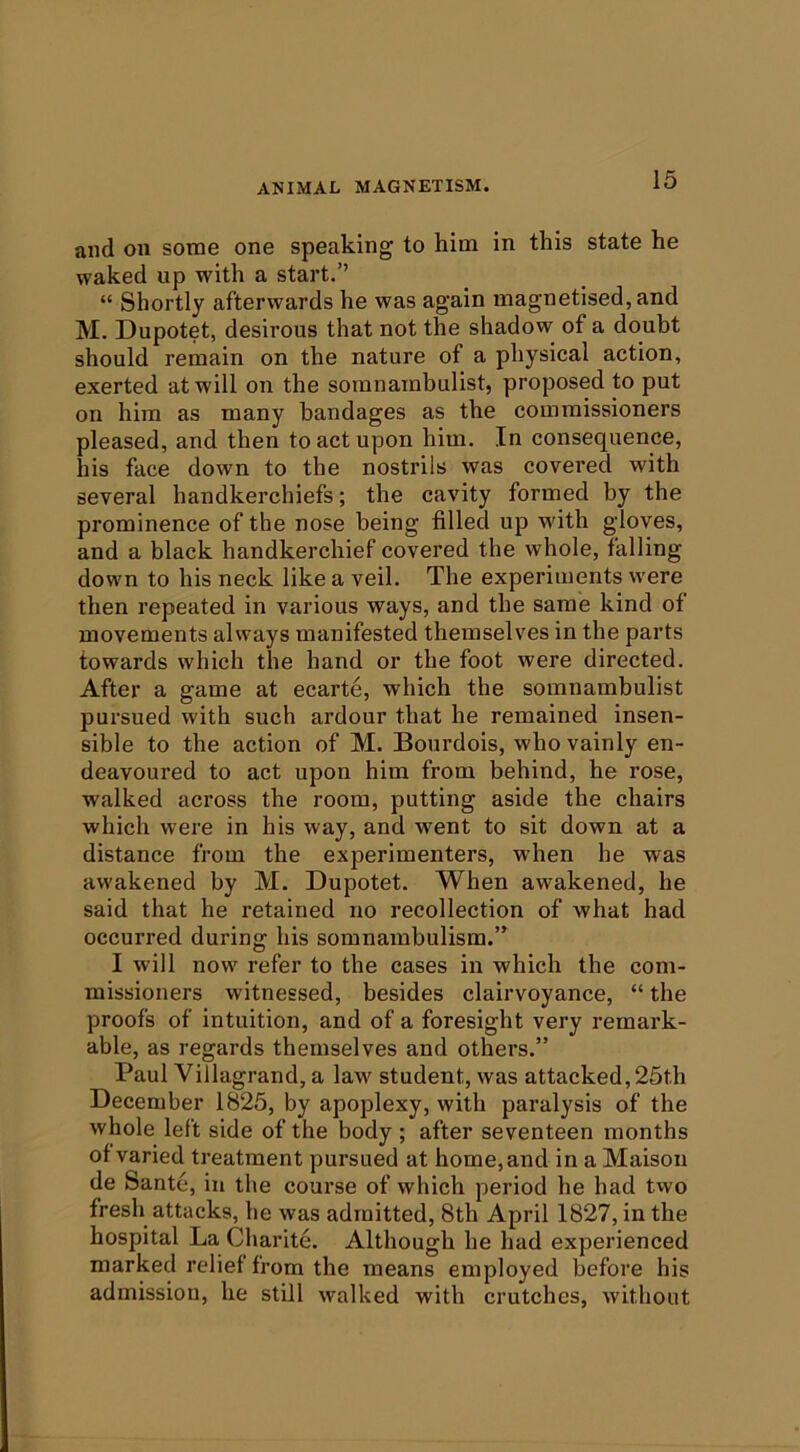 and on some one speaking to him in this state he waked up with a start.” “ Shortly afterwards he was again magnetised, and M. Dupotet, desirous that not the shadow of a doubt should remain on the nature of a physical action, exerted at will on the somnambulist, proposed to put on him as many bandages as the commissioners pleased, and then to act upon him. In consequence, his face down to the nostrils was covered with several handkerchiefs; the cavity formed by the prominence of the nose being filled up with gloves, and a black handkerchief covered the whole, falling down to his neck like a veil. The experiments were then repeated in various ways, and the same kind of movements always manifested themselves in the parts towards which the hand or the foot were directed. After a game at ecarte, which the somnambulist pursued with such ardour that he remained insen- sible to the action of M. Bourdois, who vainly en- deavoured to act upon him from behind, he rose, walked across the room, putting aside the chairs which were in his way, and went to sit down at a distance from the experimenters, when he was awakened by M. Dupotet. When awakened, he said that he retained no recollection of what had occurred during his somnambulism.” I will now refer to the cases in which the com- missioners witnessed, besides clairvoyance, “ the proofs of intuition, and of a foresight very remark- able, as regards themselves and others.” Paul Villagrand, a law^ student, was attacked,25th December 1825, by apoplexy, with paralysis of the whole left side of the body ; after seventeen months of varied treatment pursued at home,and in a Maison de Sante, in the course of which period he had tvvo fresh attacks, he was admitted, 8th April 1827, in the hospital La Charite. Although he had experienced marked relief from the means employed before his admission, he still walked with crutches, without